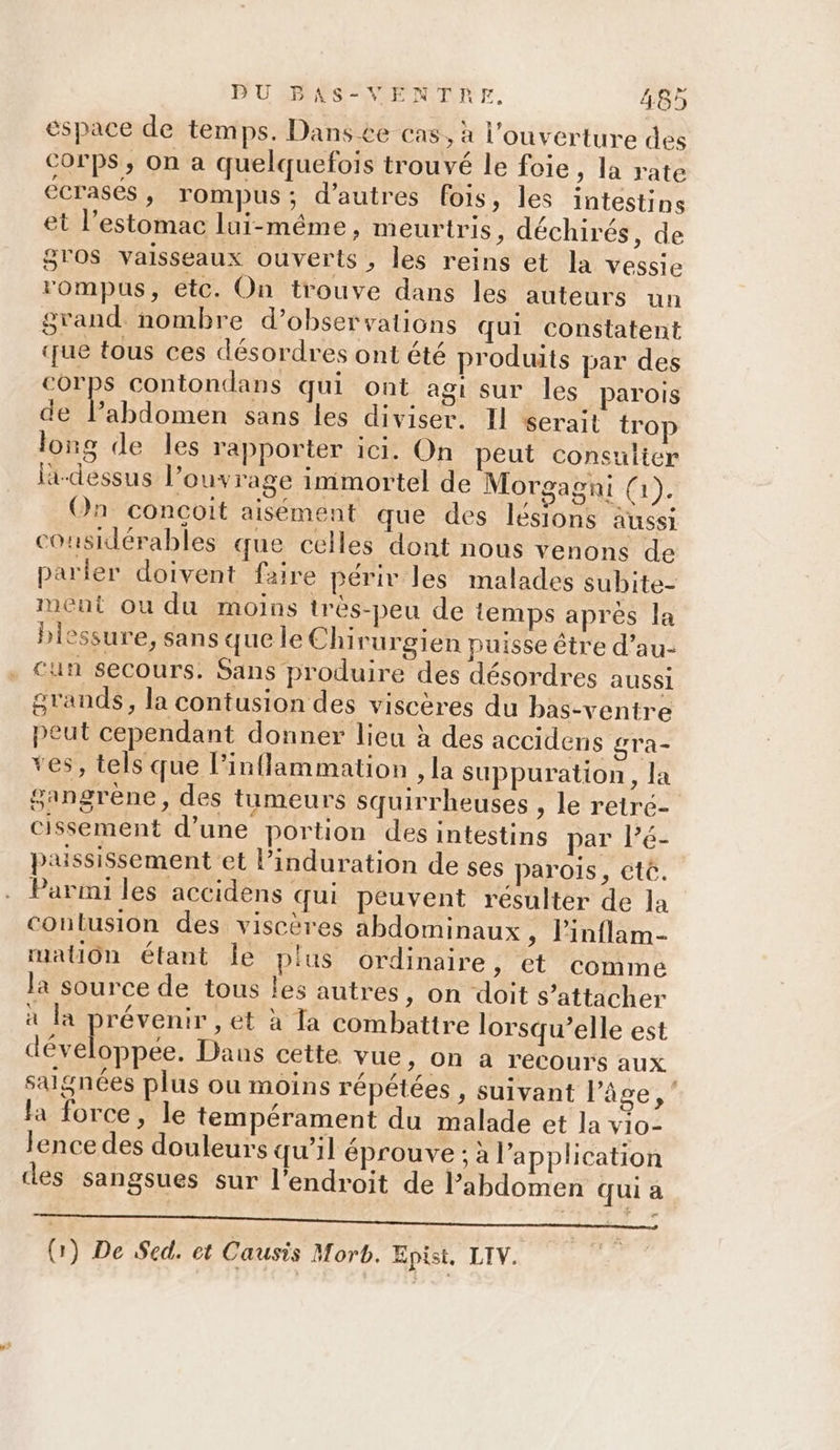espace de tem ps. Dans ce cas, à l'ouverture des corps, on a quelquefois trouvé le foie, la rate ECrasés , rompus ; d’autres fois, les intestins et l'estomac lui-même, meurtris, déchirés, de gros vaisseaux ouverts , les reins et la vessie rompus, etc. On trouve dans les auteurs un grand nombre d'observations qui constatent que tous ces désordres ont été produits par des corps contondans qui ont agi sur les parois de lPabdomen sans les diviser. Il serait trop long de les rapporter ici. On peut consulter la-dessus l’ouvrage immortel de Morgagni (1). On conçoit aisément que des lésions aussi considérables que celles dont nous venons de parier doivent faire périv les malades subite- ment ou du moins trés-peu de temps après la biessure, sans que le Chirurgien puisse être d’au- . Cun secours. Sans produire des désordres aussi grands, la contusion des viscères du bas-ventre peut cependant donner lieu à des accidens gra- ves, tels que l’inflammation , la suppuration , la gangrène, des tumeurs squirrheuses , le retré- cissement d’une portion des intestins par l’é- pussissement et l’induration de ses parois, etê. Parmi les accidens qui peuvent résulter de la conlusion des viscères abdominaux, linflam- mation étant le plus ordinaire &gt;» Et comme la source de tous les autres, on doit s’attacher à la prévenir , et à Ta combattre lorsqu’elle est développée. Dans cette vue, on à recours aux saignées plus ou moins répétées , suivant Pâge,” fa force, le tempérament du malade et la vio- lence des douleurs qu’il éprouve ; à l'application des sangsues sur l'endroit de l’abdomen qui à (1) De Sed. et Causis Morb. Epist. LIV.