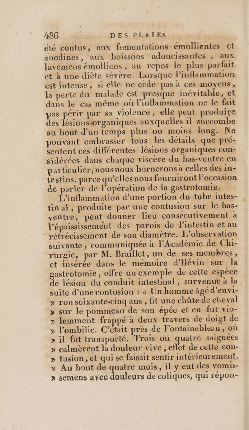 486: :. rire: DES PLAIÏES été contus, aux fomentiations émollientes et anodines, aux boissons adoucissantes , aux lavemens émolliens, au repos le plus parfait et à une diète sévère. Lorsque l’inflammation est intense, si elle ne cède pas à ces moyens, la perte du malade est presque inévitable, et dans le cas même où l’inflammation ne le fait pas périr par sa violence, elle peut produire des lésionssorganiques auxquelles 11 succombe au bout d’un temps plus ou moins long. Ne pouvant embrasser tous les détails que pré- sentent ces différentes lésions organiques con- sidérées dans chaque viscère du bas-ventre en particulier, nous nous bornerons à celles des in- testins, parce qu’ellesnous fourniront l’occasion de parler de l’opération de la gastrotomie. L'inflammation d’une portion du tube mtes- tinal, produite par une contusion sur Île bas- ventre, peut donner lieu consecutivement à V’épaississement des parois de l'intestin et au ® rétrécissement de son diamètre. L'observation suivante , communiquée à l’Académie de Chi- rurgie, par M. Braillet, un de ses membres, et insérée dans le mémoire d'Hévin sur la astrotomie , offre un exemple de cette espèce &lt;L lésion du conduit intestinal , survenue à la. suite d’une contusion : « Un homme âge d’envi- » ron soixante-cinq ans , fit une chûte de cheval » sur le pommeau de son épée et en fut vio- » lemment frappé à deux travers de doigt de » l’'ombilic. C’etait près de Fontainebleau, où » il fut transporté. Trois ou quatre saignées y» calmèrent la douleur vive , effet de cette con- &gt; tusion, et qui se faisait sentir intérieurement. » Au bout de quatre mois, il y eut des vomis- » semens ayec douleurs de coliques, qui répon-