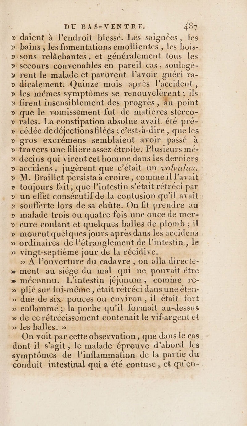 » » 2 2D &gt; DU BAS-VENTRE. 487 daient à l’endroit blesse. Les saignées, les bains , les fomentations emollientes , les bois- rent le malade et parurent l'avoir guéri ra- dicalement. Quinze mois après l’accident, les mêmes symptômes se renouvelerent ; ils firent insensiblement des progres, âu point rales. La constipation absolue avait. été pré- / / ,* . , , \ . cédée dedéjectionsfilées ; c’est-à-dire , que les gros excrémens semblaient avoir passé à travers une filière assez étroite. Plusieurs mé- M. Braillet persista à croire , comme il l'avait LI E Ex L] &lt; f L / + toujours fait, que l’intestin s’était rétréci par un effet consécutif de la contusion qu’il avait malade trois ou quatre fois une once de mer- mourut quelques jours après dans les accidens ordinaires de l’étranglement de l’intestin., le vingt-septième jour de la récidive. » À l’ouverture du cadavre , on alla directe- ment au siege du mal qui ne pouvait être méconnu. l'intestin jJéjunum, comme re- plié sur lui-même , était rétréci dans une éten- due de six. pouces ou environ, il était fort lime La poche qu’il formait au-dessus de ce rétrécissement contenait le vif-argent et les balles. » | On voit par cette observation, que dans le cas