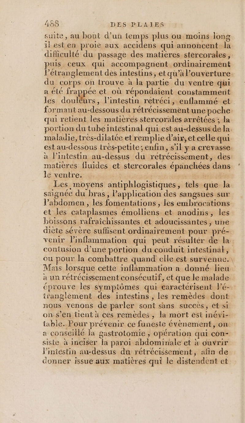 1) Oo 455 DES -PLALIES suite, au bout d’un temps plus ou moins long il est en proie aux accidens qui annoncent. la difficulté du passage des matières stercorales, puis ceux qui accompagnent ordinairement l’étranglement des intestins, et qu’à l’ouverture. du corps on trouve à la partie du ventre qui a été frappée et où répondaient constamment les doute. l'intestin retréci, enflammé et formant au-dessous du rétrécissementune poche. qui retient les matières stercorales arrêtées ; la portion du tube intestinal qui est au-dessus de la. maladie, tres-dilatée et remplie d'air, et celle qui est au-dessous trés-petite ; enfin, s’il y a crevasse. à Jintestin au-dessus du rétrécissement, des: matières fluides et stercorales épanchées dans. ‘ le ventre. Te Les moyens antiphlogistiques, tels que la saignée du bras, Papplication des sangsues sur l'abdomen , les fomentations, les embrocations et les cataplasmes émolliens et anodins, les boissons rafraîchissantes et adoucissantes ; une diète sévère suffisent ordinairement pour pré- venir linflammation qui peut résulter de la contusion d’une portion du conduit intestinak, ou pour la combattre quand elle est survenue.\ Mais lorsque cette inflammation a donné lieu à un rétrécissement consécutif, et que le malade. éprouve les symptômes qui caractérisent l'é-. iranglement des intestins , les remèdes dont nous venons de parler sont sans succès, et si ons’én tient à ces remèdes ; la mort est inévi- iabie.. Pour prévenir ce funeste évènement, on a conseillé Fa gastrotomie ; opération qui con- siste à inciser la paroi abdominale et à ouvrir l'intestin au-dessus du rétrécissement, afin de donner issue aux matières qui le distendent et