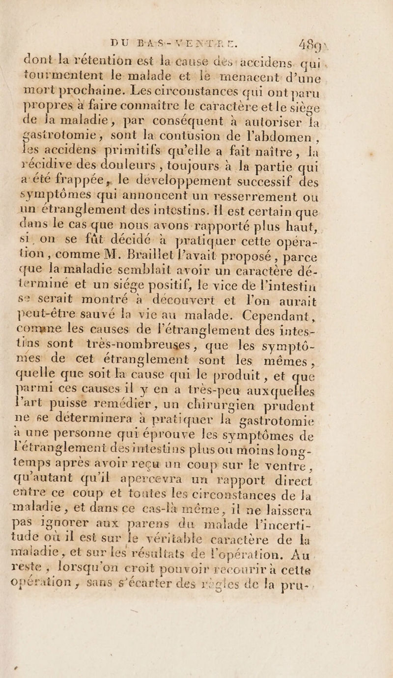 D UMBHANS:-NBE NAT EF. 481 dont-la rétention.est la cause dés: accidens. qui. tourmentent le malade et [le rmenacent: d’une mort prochaine. Les circonstances qui ont paru propres à faire connaître le caractère et le siège de Ja maladie, par conséquent à autoriser la gastrotomie, sont la contusion de l'abdomen , les accidens primitifs qu’elle a fait naître, la récidive des douleurs , toujours à la partie qui a été frappée, le développement successif des symptômes qui annoncent un resserrement ou un étranglement des intestins. Il est certain que dans le cas que nous avons rapporté plus haut, si, on se fût décidé à praliquer cette opéra- tion , comme M. Braillet avait proposé, parce que la maladie semblait avoir un caractère dé- ermineé et un siége positif, le vice de l'intestin se serait montré à découvert et l'on aurait peut-être sauvé la vie au malade. Cependant, comune les causes de l'étranglement des intes- tins sont ires-nombreuses , que les symptô- mes de cet étranglement sont les mêmes, quelle que soit la cause qui le produit , et que parmi ces Causes il y en à très-peu auxquelles l’art puisse remédier, un chirurgien prudent ne se déterminera à pratiquer la gastrotomie à une personne qui éprouve les symptômes de l'étranglement des intestins plus où moins long- temps après avoir reçu un coup sur le ventre, qu'autant qu'il apercevra un rapport direct entre ce coup et toutes les circonstances de Ja maladie , et dans ce cas-lx même, il ne laissera pas Ignorer aux parens du malade l'incerti- tude où il est sur le véritable caractère de la maladie , et sur les résultats de l'opération. Au reste ; lorsqu'on croit pouvoir recourir à cette Opération, sans s’écarter des regles de la pru-.