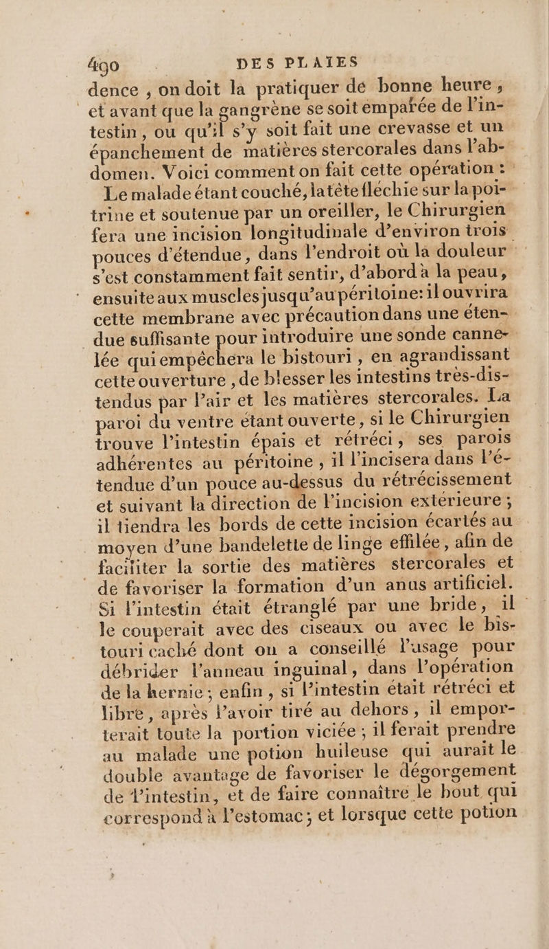 dence , ondoit la pratiquer dé bonne heure , _et avant que la gangrène se soit emparée de lin- testin, ou qu'il s’y soit fait une crevasse et un épanchement de matières stercorales dans Pab- domen. Voici comment on fait cette opération: Le malade étant couché, latétefléchie sur lapoi- trine et soutenue par un oreiller, le Chirurgien fera une incision longitudinale d’environ trois pouces d’étendue, dans l'endroit où la douleur s’est constamment fait sentir, d’abord à la peau, ensuite aux muscles jusqu’au périloine: ilouvrira cette membrane avec précaution dans une éten- _due suffisante pour introduire une sonde canne- lée qui cmbééhere le bistouri , en agrandissant cetteouverture , de blesser les intestins très-dis- tendus par Pair et les matières stercorales. La paroi du ventre étant ouverte, si le Chirurgien trouve l'intestin épais et rétréci, ses parois adhérentes au péritoine , il l’incisera dans le- tendue d’un pouce sg du rétrécissement et suivant la direction de l’incision exterieure ; il Hendra les bords de cette incision écartés au moyen d’une bandelette de linge effilée , afin de faciliter la sortie des matières stercorales et de favoriser la formation d’un anus artificiel. Si l'intestin était étranglé par une bride, 1e le couperait avec des ciseaux ou avec le bis- touri caché dont on a conseillé l'usage pour débrider l'anneau inguinal, dans l’opération de la hernie ; enfin , si l’intestin était rétréc1 et libre, après l'avoir tiré au dehors , il empor- terait toute la portion viciée ; il ferait prendre au malade une potion huileuse qui aurait le double avantage de favoriser le dégorgement de l'intestin, et de faire connaître le bout qui correspond à l'estomac; et lorsque cette potion