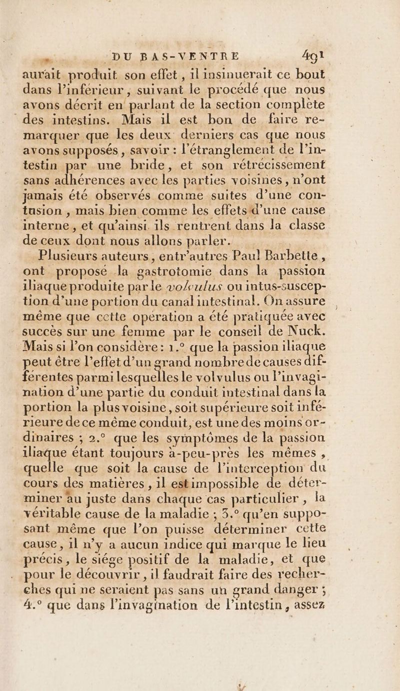 aurait produit son effet , 1l insinuerait ce bout dans l’inferieur , suivant le procédé que nous avons décrit en parlant de la section complete des intestins. Mais il est bon de faire re- marquer que les deux derniers cas que nous avons supposés , savoir : l’'étranglement de l’in- testin par une bride, et son rétrécissement sans adhérences avec les parties voisines, n’ont jamais été observés comme suites d’une con- tusion , mais bien comme les effets d’une cause interne, et qu’ainst. ils rentrent dans la classe de ceux dont nous allons parler... Plusieurs auteurs, entr’autres Paul Barbette, ont propose Ja gastrotomie dans la passion 1liaque produite parle vo/ulus ou intus-suscep- tion d’une portion du canal intestinal. On assure même que cette opération a été pratiquée avec succès sur une femme par le conseil de Nuck. Mais si l’on considère : 1.° que la passion iliaque peut être l’effet d’un grand nombrede causes dif- ferentes parmi lesquelles le volvulus ou Pinvagi- nation d’une partie du conduit intestinal dans la portion la plus voisine, soit supérieure soit infé- rieure de ce même conduit, est une des moins or- dinaires ; 2.° que les symptômes de la passion iliaque étant toujours à-peu-près les mêmes , quelle que soit la cause de l’interception du cours des matières , 1l estimpossible de déter- miner àu juste dans chaque cas particulier , la véritable cause de la maladie ; 3.° qu’en suppo- sant même que l’on puisse déterminer cette cause , il n’y a aucun indice qui marque le lieu précis, le siége positif de la maladie, et que pour le découvrir, il faudrait faire des vecher- ches qui ne seraient pas sans un grand danger ; 4.° que dans linvagination de l'intestin, assez