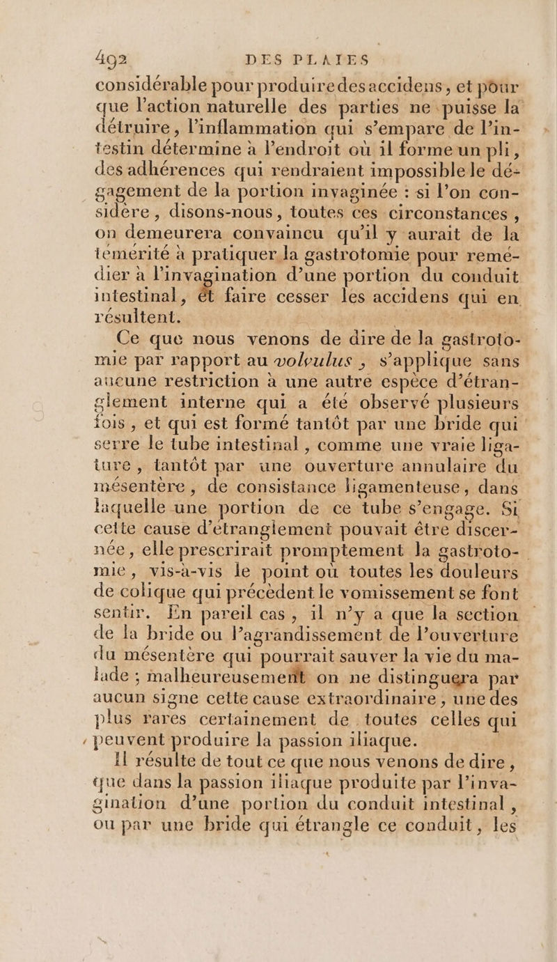 « considérable pour produiredesaccidens, et pour que l’action naturelle des parties ne puisse la détate , linflammation qui s'empare de Pin- des adhérences qui rendraient impossible le dé: gagement de la portion invaginée : si l’on con- sidére , disons-nous, toutes ces circonstances , on demeurera convaincu qu'il y aurait de la temerité à pratiquer.la gastrotomie pour remé- dier à linvagination d’une portion du conduit intestinal, ét faire cesser les accidens qui en résultent. ts TS Ce que nous venons de dire de la gastroto- mie par rapport au voloulus , s'applique sans aucune restriction à une autre espèce d’étran- glement interne qui a été observé plusieurs fois , et qui est formé tantôt par une bride qui serre le tube intestinal , comme une vraie liga- ture , tantôt par une ouverture annulaire du mésentère, de consistance ligamenteuse, dans laquelle une portion de ce tube s’engage. Si : cette cause d’étrangiement pouvait être discer- née, elle prescrirait promptement la gasiroto- mie, vis-a-vis le point où toutes les douleurs de colique qui précèdent le vomissement se font senür. fn pareil cas, il n’y a que la section de la bride ou Pagrandissement de Pouverture du mésentère qui pourrait sauver la vie du ma- fade ; malheureusement on ne distingugra par aucun signe cette cause extraordinaire , une des plus rares certainement de toutes celles qui peuvent produire la passion iliaque. 7: Il résulte de tout ce que nous venons dedire, que dans la passion illaque produite par l’inva- ou par une bride qui étrangle ce conduit, les