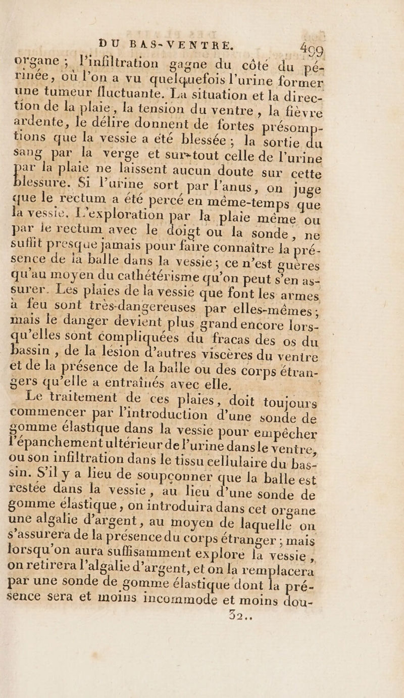 organe; l'infiltration gagne du côté du pé- rinée, Où l’on a vu quelquefois l'urine former une tumeur {luctuante. La situation et la direc- tion de la plaie, la tension du ventre, la fièvre ardente, le délire donnent de fortes présomp- tions que la vessie a été blessée; la sortie du Sang par la verge et surtout celle de l'urine ar la plaie ne laissent aucun doute sur cette lessure. Si l'urine sort par l'anus, on juge que le rectum a été percé en méême-temps que la vessie, L’exploration par la plaie même ou par le rectum avec le doigt ou la sonde, ne suflit presque jamais pour faire connaître la pré- sence de ia balle dans la vessie; ce n’est guères qu'au moyen du cathétérisme qu'on peut s’en as- surer. Les plaies de la vessie que font les armes à feu sont très-dangereuses par elles-mêmes ; mais le danger devient plus grand encore lors. qu’elles sont compliquées du fracas des os du bassin , de la lésion d’autres viscères du venire et de la présence de la balle ou des Corps étran- gers qu’elle a entraînés avec elle, D: Le traitement de ces plaies, loit toujours commencer par l'introduction d’une sonde de gomme élastique dans la vessie pour empêcher l'épanchementultérieur de urine dansle ventre, ou son infiltration dans le tissu cellulaire du bas- sin. S'il y a lieu de soupconner que la balle est restée dans la vessie, au lieu d’une sonde de gomme élastique , on introduira dans cet organe une algalie d'argent, au moyen de laquelle on S’assurera de la présence du corps étranger ; mais lorsqu'on aura suffisamment explore la vessie, on retirera l’algalie d'argent, et on la remplacera par une sonde de gomme élastique dont a pré- sence sera et moins incommode et moins dou- 92%