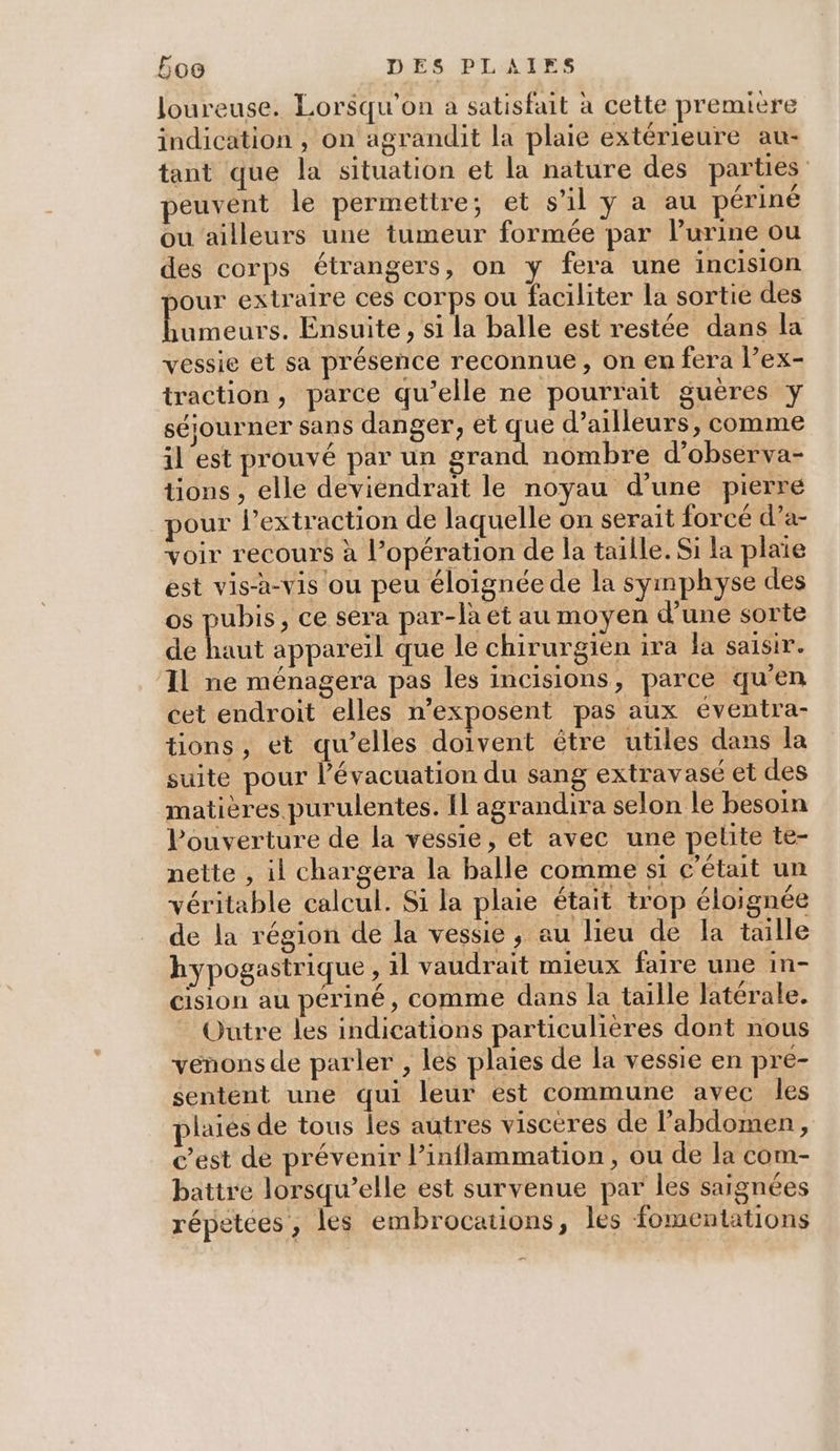 loureuse. Lorsqu'on a satisfait à cette premiere indication , on agrandit la plaie extérieure au- tant que la situation et la nature des parties peuvent le permettre; et s'il y a au périné ou ailleurs une tumeur formée par lurine ou des corps étrangers, on y fera une incision pour extraire ces corps ou faciliter la sortie des Pi de: Ensuite , si la balle est restée dans la vessie et sa présence reconnue, on en fera l’ex- traction, parce qu’elle ne pourrait guères y séjourner sans danger, et que d’ailleurs, comme il'est prouvé par un grand nombre d’observa- tions , elle deviendrait le noyau d’une pierre pour l'extraction de laquelle on serait forcé d’a- voir recours à l'opération de la taille. Si la plaie est vis-à-vis ou peu éloignée de la symphyse des os pubis, ce sera par-la et au moyen d’une sorte de haut appareil que le chirurgien ira la saisir. ‘IL ne ménagera pas les incisions, parce qu'en cet endroit elles n’exposent pas aux éventra- tions, et qu’elles doivent être utiles dans la suite pour l'évacuation du sang extravasé et des matières purulentes. Il agrandira selon le besoin l'ouverture de la vessie, et avec une pelite te- nette , il chargera la balle comme si c'était un véritable calcul. Si la plaie était trop éloignée de la région de la vessie, au lieu de Ia taille hypogastrique , il vaudrait mieux faire une in- cision au périné, comme dans la taille latérale. Outre les indications particulières dont nous venons de parler , les plaies de la vessie en pre- sentent une qui leur est commune avec les plaies de tous les autres visceres de l'abdomen, c’est de prévenir l’inflammation , ou de la com- battre lorsqu’elle est survenue par les saignées répetées, les embrocauions, les fomentations