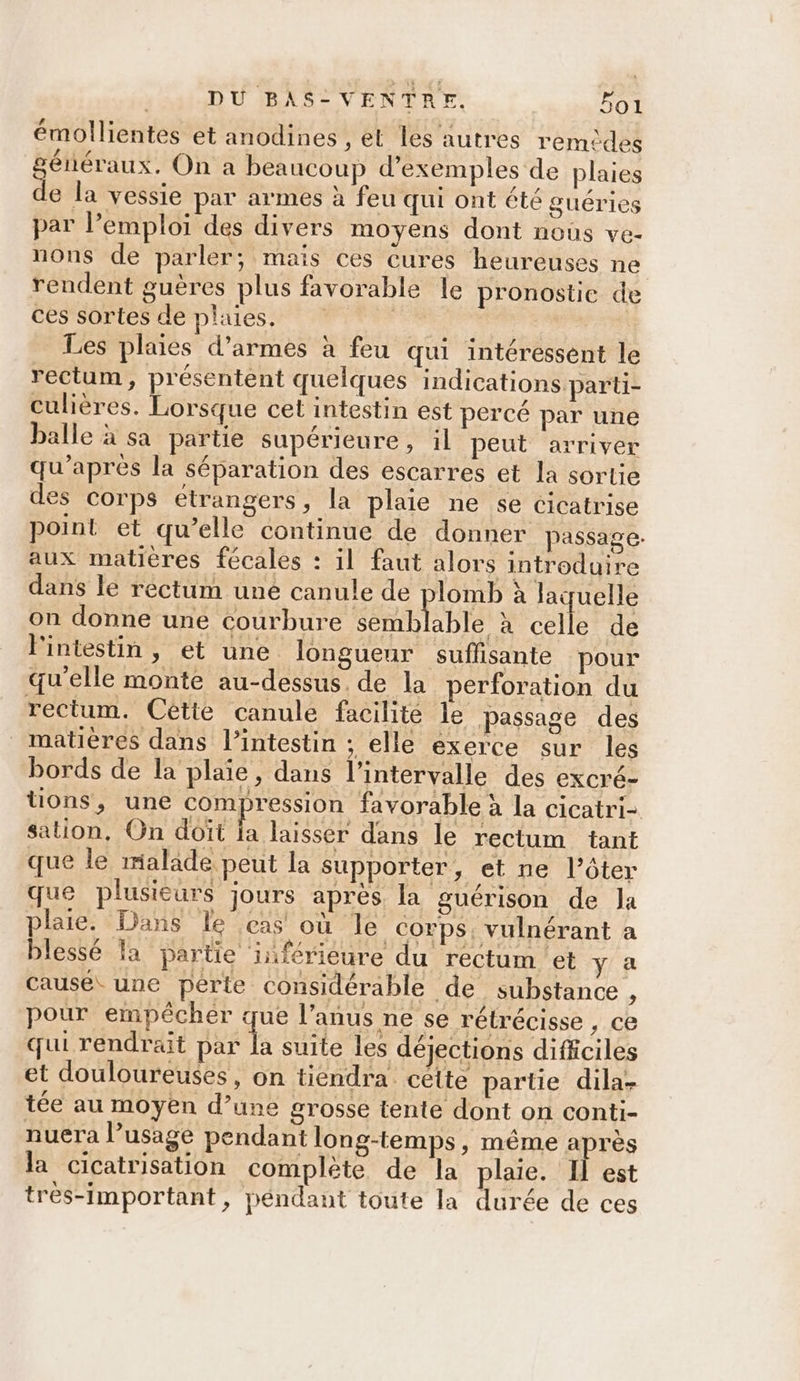émollientes et anodines , et les autres remèdes généraux. On a beaucoup d'exemples de plaies de la vessie par armes à feu qui ont été guéries par l’emploi des divers moyens dont nous ve- nons de parler; mais ces cures heureuses ne rendent guères plus favorable le pronostic de ces sortes de plaies. ; Les plaies d'armes à feu qui intéressent le rectum, présentent quelques indications parti- culières. Lorsque cet intestin est percé par une balle à sa partie supérieure, il peut arriver qu'après la séparation des escarres et la sortie des Corps étrangers, la plaie ne se cicatrise point et qu’elle continue de donner passage. aux matières fécales : il faut alors introduire dans le rectum uné canule de plomb à laquelle on donne une courbure semblable à celle de l'intestin, et une longueur suffisante pour qu'elle monte au-dessus. de la perforation du rectum. Cétie canule facilite le passage des matières dans l’intestin ; elle exerce sur les bords de la plaie, dans l'intervalle des excré- | FAT la cicatrisation complete de la plaie. Il est trés-Important, péndant toute la durée de ces