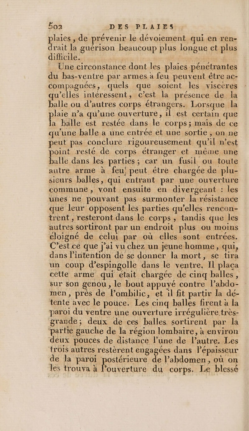 laies , de prévenir le dévoiement qui.en ren- as la guérison beaucoup plus iongue et plus difficile. | Une circonstance dont les plaies pénetrantes du bas-ventre par armes a feu peuvent être ac- compagnées, quels que soient les viscères qu’elles intéressent, c’est la présence de la balle ou d’autres corps étrangers. Lorsque la laie n’a qu’une ouverture, il est certain que a balle est restée dans le corps; mais de ce qu'une balle a une entrée et une sortie » On ne peut pas conclure rigoureusement qu'il n’est point resté de corps étranger et même une balle dans les parties; car un fusil ou toute autre arme à feu; peut être chargée de plu- sicurs balles, qui entrant par une ouverture commune, vont ensuite en divergeant : les uhes ne pouvant pas surmonter la résistance que leur opposent les parties qu’elles rencon- trent , resteront dans le corps, tandis que les autres sortiront par un endroit plus ou moins cloigné de celui par où elles sont entrées. C’est ce que j'ai vu chez un jeune homme, qui, dans l’intention de se donner la mort, se tira un coup d’espingolle dans le ventre. Il placa cette arme qui etait chargée de cinq balles, sur son genou, le bout appuyé contre l’abdo- men, près de lPombilic, et 1l fit partir la dé- tente avec le pouce. Les cinq balles firent à la paroi du ventre une ouverture irrégulière très- grande; deux de ces balles sortirent par la partie gauche de la région lombaire, à environ deux pouces de distance l’une de l’autre. Les trois autres restèrent engagées dans Pépaisseur de la paroi postérieure de l’abdomen, où on les trouva à lPouverture du corps. Le blessé