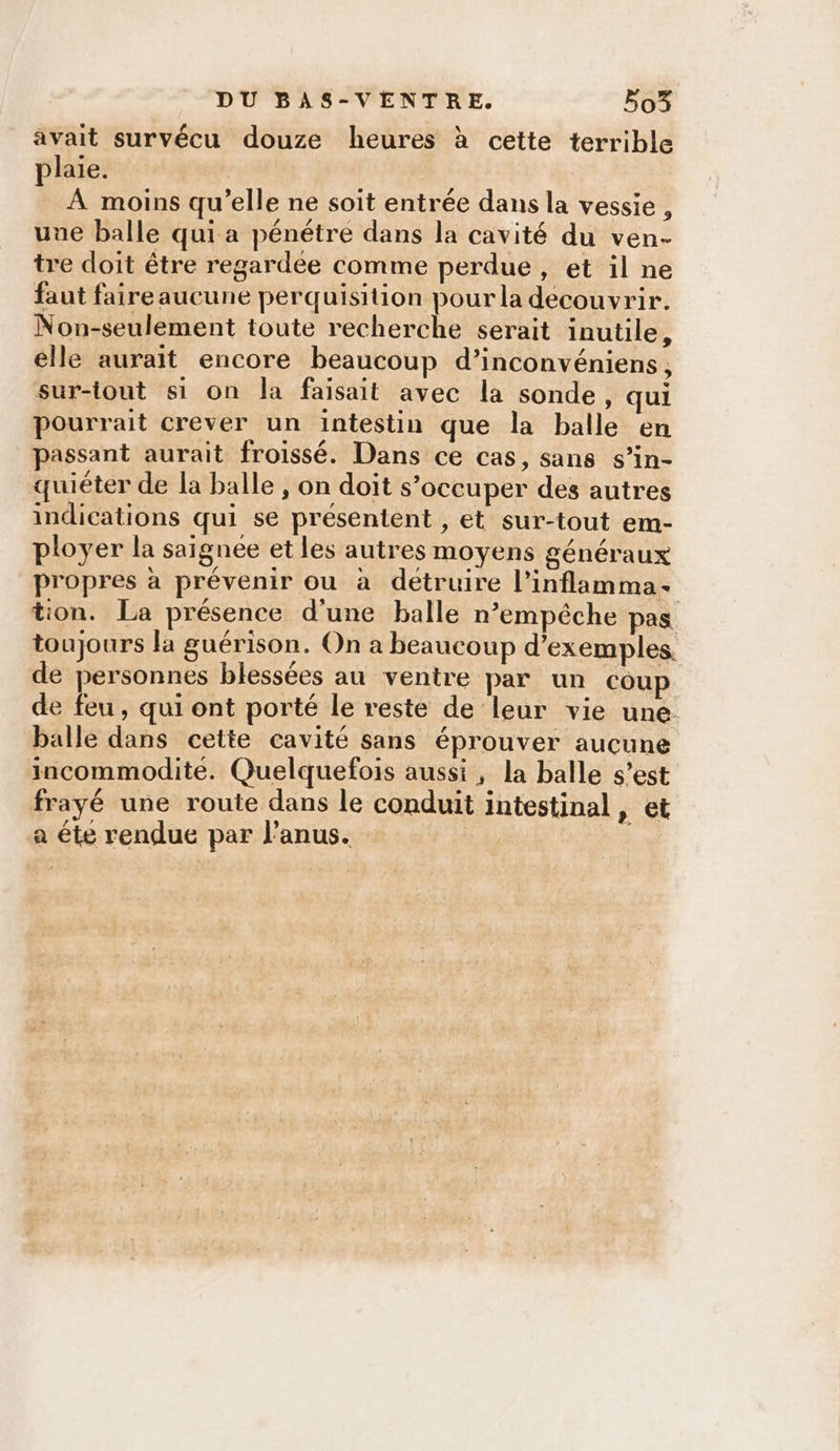 avait survécu douze heures à cette terrible plaie. ; À moins qu’elle ne soit entrée dans la vessie , uue balle qui a pénétre dans la cavité du ven- tre doit être regardee comme perdue, et il ne faut faireaucune perquisition pour la découvrir. Non-seulement toute recherche serait inutile, elle aurait encore beaucoup d’inconvéniens, sur-tout si on la faisait avec la sonde, qui pourrait crever un intestin que la balle en passant aurait froissé. Dans ce cas, sans s’in- quiéter de la balle , on doit s’occuper des autres indications qui se présentent , et sur-tout em- ployer la saignée et les autres moyens généraux propres à prévenir ou à détruire l’inflamma- tion. La présence d’une balle n'empêche pas toujours la guérison. On a beaucoup d'exemples de personnes blessées au ventre par un coup de feu, qui ont porté le reste de leur vie une balle dans cette cavité sans éprouver aucune incommodite. Quelquefois aussi, la balle s’est frayé une route dans le conduit intestinal, et a éte rendue par l'anus. |