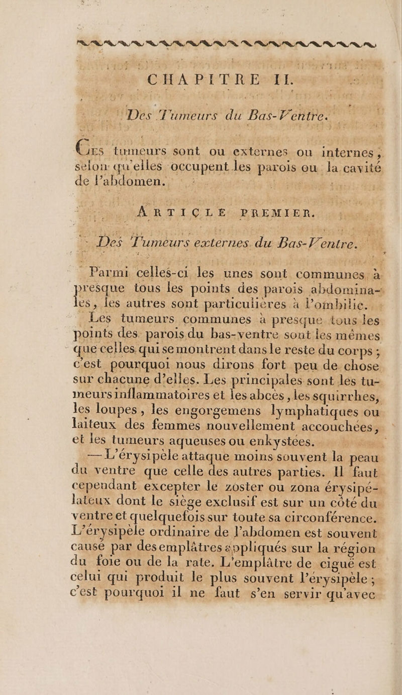 PR RS : fe «F0 p + 2LrAGS MR (CHA PI TRES +? Lis: he AR TIÇCLE PREMIER. * À - Des Tumeurs externes. du Bas-Ventre. Parmi celles-ci les unes sont communes à presque tous les points des parois abdomina= les, les autres sont particulières à l’ombilie. : _ Les tumeurs communes à presque tous-les points des parois du bas-ventre sont les mêmes que celles quise montrent dansle reste du corps ; c'est pourquoi nous dirons fort peu de chose sur chacune d’elles. Les principales sont les tu- meurs inflammatoires et les abces, les squirrhes, les loupes , les engorgemens lymphatiques ou laiteux des femmes nouvellement accouchées, et les tumeurs aqueuses ou enkystées. mt, — L'érysipele attaque moins souvent la peau du ventre que celle des autres parties. IL faut cependant excepter le zoster ou zona érysipé- lateux dont le siège exclusif est sur un côté du ventre et quelquefois sur toute sa circonférence. L’érysipèle ordinaire de l’abdomen est souvent causé par desemplätres appliqués sur la région du foie ou de la rate. L'emplâtre de cigué est celui qui produit le plus souvent l’érysipèle ; c’est pourquoi il ne faut s’en servir qu'avec