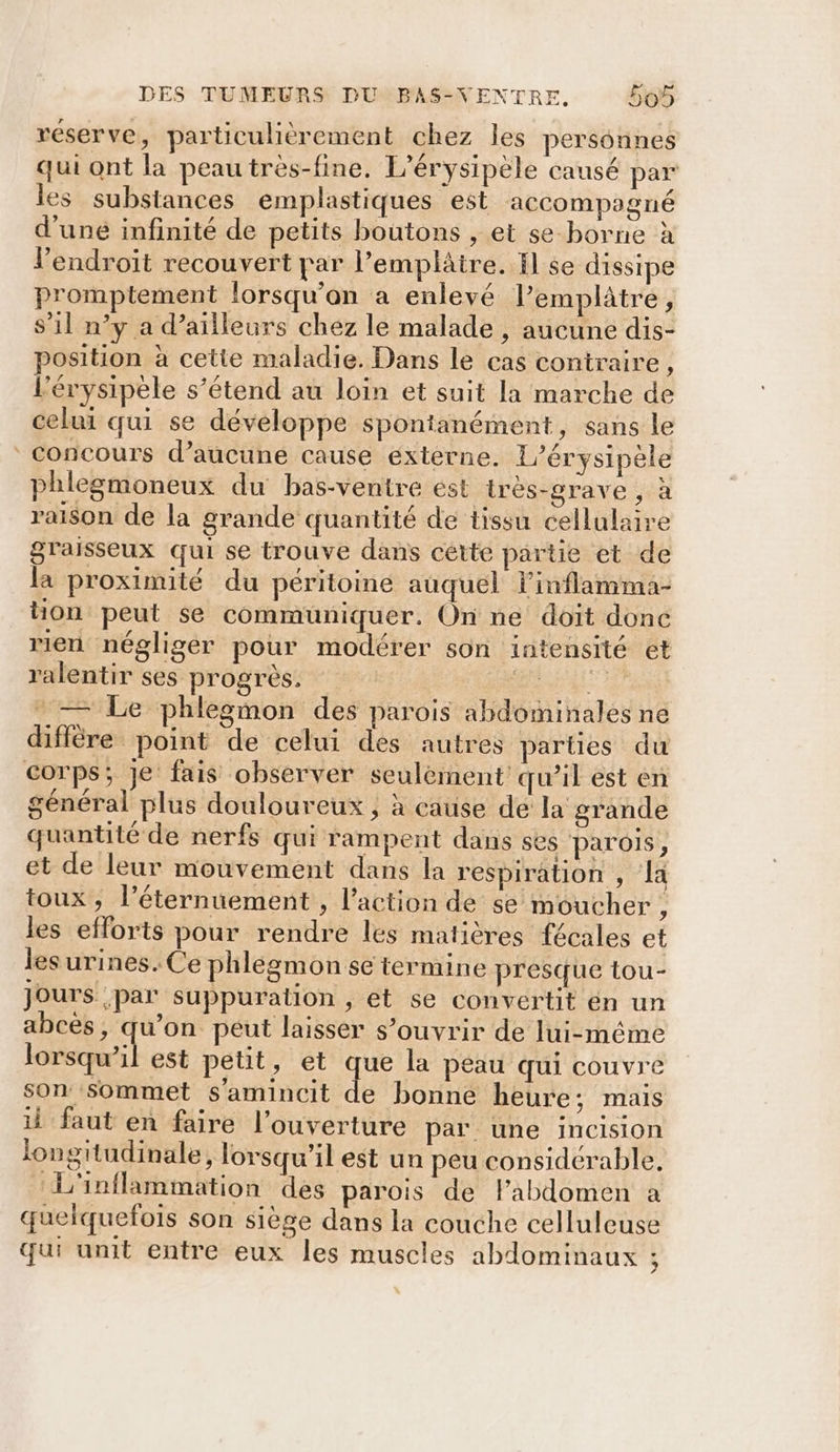 réserve, particulièrement chez les personnes qui ont la peau très-fine. L’érysipèle causé par les substances emplastiques est accompagné d'uné infinité de petits boutons , et se borne à l'endroit recouvert par l’emplâire. il se dissipe promptement lorsqu'on a enlevé lemplâtre Q s’il n’y a d’ailleurs chez le malade , aucune dis- osition à cette maladie. Dans le cas contraire, l’érysipele s’étend au loin et suit Ia marche de celui qui se développe spontanément, sans le concours d’aucune cause externe. L’érysipèle phlegmoneux du bas-ventre ést irès-grave , à raison de la grande quantité de tissu cellulaire graisseux qui se trouve dans cétte partie et de la proximité du péritoine auquel l'inflamma- ton peut se communiquer. On ne doit donc rien négliger pour modérer son intensité et ralentir ses progrès. M al - — Le phlegmon des parois abdominales ne diffère point de celui des autres parties du corps; Je fais observer seulement qu’il est en général plus douloureux , à cause dé la grande quantité de nerfs qui rampent dans ses parois, et de leur mouvement dans la respiration , Ja toux, l’éternuement , l’action de se moucher, les efforts pour rendre les matières fécales et les urines. Ce phlegmon se termine presque tou- Jours par suppuration , et se convertit en un abcès, qu’on peut laisser s’ouvrir de lui-même 1e est petit, et qe la peau qui couvre son sommet s'amincit de bonne heure; mais il faut en faire l'ouverture par une incision longitudinale, lorsqu'il est un peu considérable, L'inflammation des parois de Fabdomen a quelquefois son siège dans la couche celluleuse qui unit entre eux les muscles abdominaux :