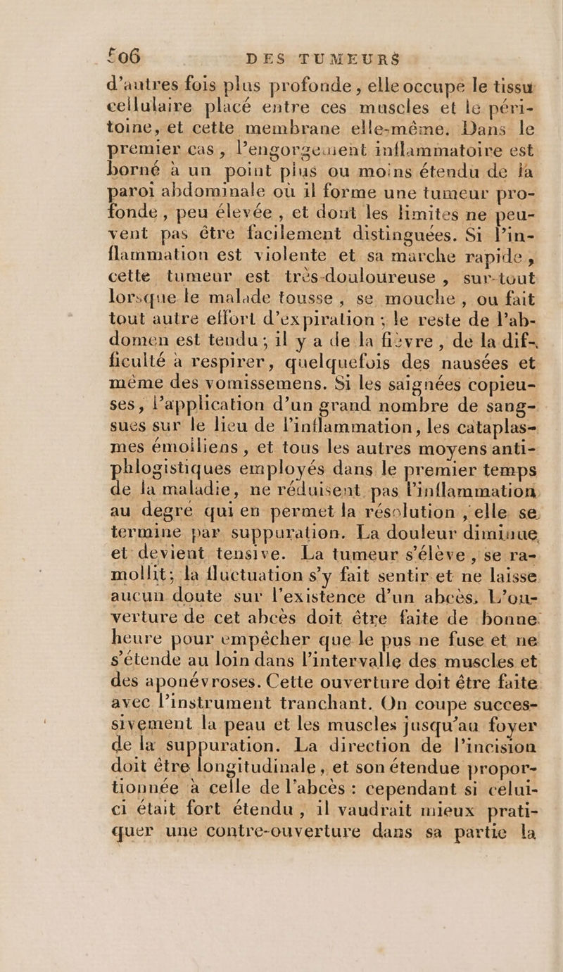 d’autres fois plus profonde, elle occupe le tissu cellulaire placé entre ces muscles et lé péri- toine, et cette membrane elle:même. Dans le premier cas , l’engorgeuient inflammatoire est borné à un point pius ou moins étendu de la paroi abdominale où il forme une tumeur pro- fonde , peu élevée , et dont les Hmites ne peu- vent pas être facilement distinguées. Si l’in- flammation est violente et sa marche rapide, cette tumeur est très-douloureuse , sur-tout lorsque le malade tousse, se mouche, ou fait tout autre effort d’ex piralion ; le reste de l’ab- domen est tendu ; il y a de la fièvre, de la dif- ficulté à respirer, quelquefois des nausées et même des vomissemens. Si les saignées copieu- ses, l’application d’un grand nombre de sang- sues sur le lieu de Pinflammation, les cataplas- mes émoiliens , et tous les autres moyens anti- phlogistiques employés dans le premier temps de la maladie, ne réduisent pas Pinflammation au degré quien permet la résolution , elle se. termine par suppuration. La douleur diminue et devient tensive. La tumeur s'élève , se ra- mollit; la {luctuation s’y fait sentir et ne laisse aucun doute sur l'existence d’un abcëès, L’ou- verture de cet abcès doit être faite de bonne: heure pour empêcher que le pus ne fuse et ne s'étende au loin dans l'intervalle des muscles et des aponévroses. Cette ouverture doit être faite avec l’instrument tranchant. On coupe succes- sivement la peau et les muscles jusqu’au foyer de la suppuration. La direction de l’incision doit être longitudinale , et son étendue propor- tionnée à celle de l’abcès : cependant si celui- ci était fort étendu, il vaudrait mieux prati- quer une contre-ouverture dans sa partie la