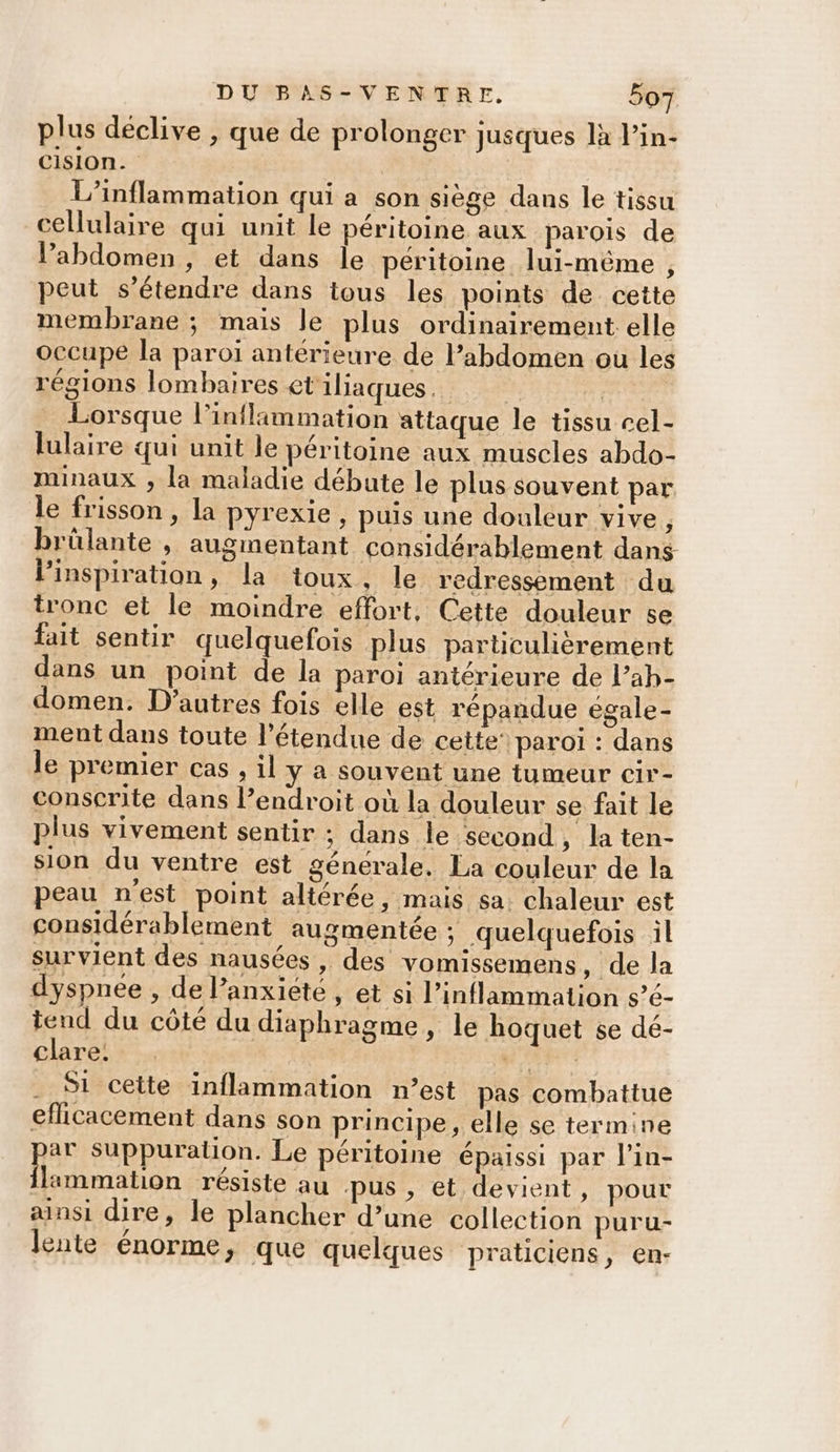 plus déclive , que de prolonger jusques là l’in- CIsion. L’inflammation qui a son siège dans le tissu cellulaire qui unit le péritoine aux parois de l’abdomen , et dans Île péritoine lui-même , peut s'étendre dans tous les points de cette membrane ; mais le plus ordinairement elle occupe la paroi antérieure de l’abdomen où les régions lombaires et'iliaques. | Lorsque l’inflimmation attaque le tissu cel- lulaire qui unit le péritoine aux muscles abdo- minaux , la maladie débute le plus souvent par le frisson , la pyrexie , puis une douleur vive, brûlante , augmentant considérablement dans l'inspiration, la toux, le redressement du tronc et le moindre effort, Cette douleur 5e fait sentir quelquefois plus particulièrement dans un point de la paroi antérieure de l’ah- domen. D’autres fois elle est répandue égale- ment dans toute l'étendue de cette’ paroi : dans le premier cas , il y à souvent une tumeur cir- conscrite dans l’endroit où la douleur se fait le plus vivement sentir ; dans le second, la ten- sion du ventre est génerale,. La couleur de la peau nest point altérée, mais sa: chaleur est considérablement augmentée ; quelquefois il survient des nausées, des vomissemens , de la dyspnée , de l’anxiété, et si l’inflammation s’é- tend du côté du diaphragme, le hoquet se dé- Clare. “RiE Si cette inflammation n’est pas combattue eflicacement dans son principe, elle se termine pa Suppuration. Le péritoine épaissi par l’in- ilammation résiste au pus, et devient, pour ainsi dire, le plancher d’une collection puru- lente énorme, que quelques praticiens, en-