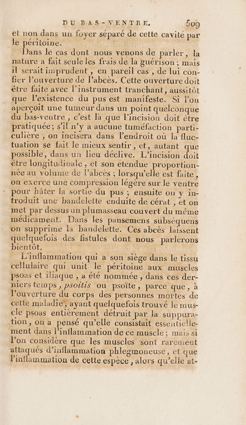 et non dans un foyer séparé de cette cavite par le péritoine. di | Dans le cas dont nous venons de parler, la nature a fait seule les frais de la guérison ; mais il serait imprudent , en pareil cas , de lui con- fier l'ouverture de l’abcès. Cette ouverture doit être faite avec l'instrument tranchant, aussitôt que lexistence du pus est manifeste. Si lon apercoit une tumeur dans un point quelconque du bas-ventre , c'est là que l’incision doit étre pratiquée; s'il n’y a aucune tuméfaction parti- culière , on incisera dans l’endroit où la fluc- tuation se fait le mieux sentir, et, autant que possible, dans un lieu déclive. L’incision doit être longitudinale , et son étendue proportion- née au volume de l’abcès ; lorsqu'elle est faite , où exerce une compression légère sur le ventre pour hâter la sortie du pus ; ensuite on Y in- troduit une bandeleite enduite de cérat , et on met par dessus un plumasseau couvert du même médicament. Dans les pansemens subséquens on supprime la bandelette. Ces abcès laissent quelquefois des fistules dont nous parlerons bientôt. | FU L'inflammation qui a son siège dans Le tissu cellulaire qui unit le péritoine aux muscles psoas et iliaque , a été nommée , dans ces der- niers temps, psoitts ou psoïte, parce que, à l’ouverture du COrps des personnes moïtes de cette maladie’, ayant quelquefois trouvé lé mus- cle psoas entiérement détruit par la suppura- tion, on a pensé qu’elle consistait essentielle- ment dans l’inflammation de ce muscle; mais si l’on considère que les muscles $ont rarement attaqués d’inflammation phlegmoneuse, et que l'inflimmation de cette espèce , alors qu’elle at-