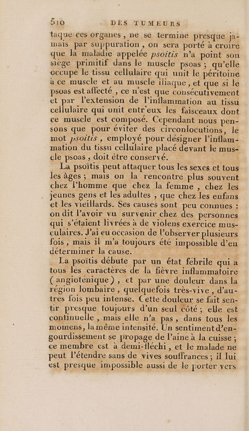 taque:ces organes , ne se termine presque ja: mals par Suppuration , on sera porté à croire que la maladie appelée psoitis n’a point son siège primitif dans le muscle psoas ; qu’elle occupe le tissu cellulaire qui unit le péritoine à ce muscle et au muscle iliaque , et que si le psoas est affecté , ce n'est que consécutivement et par lextension de l'inflammation au tissu cellulaire qui unit entr'eux les faisceaux dont ce muscle est composé. Cependant nous pen- sons que pour éviter des circonlocutions, le mot psoitis, employé pour désigner l’inflam- mation du tissu cellulaire placé devant le mus- cle psoas , doit être conservé. | La psoïtis peut attaquer tous les sexes et tous les âges; mais on la rencontre plus souvent chez l’homme que chez la femme , chez les jeunes gens et les adultes ; que chez les enfans et les vieillards. Ses causes sont peu connues : on dit lavoir vu survenir chez des personnes qui s'étaient livrées à de violens exercice mus- culaires. J’ai eu occasion de l’observer plusieurs fois, mais il m’a toujours été impossible d’en déterminer la cause. | DAS . La psoïtis débute par un état fébrile qui a tous les caractères de la fièvre inflammatoire: (angiotenique) , et pe une douleur dans la région lombaire , quelquefois très-vive , d’au- tres Îois peu intense. Cette douleur se fait sen- tir presque toujours d’un seul côté ; elle est continuelle , mais elle n’a pas, dans tous les momens, la même intensité. Un sentiment d’en- gourdissement se propage de l’aine à la cuisse ; ce membre est à demi-fléch1, et le malade ne peut l’étendre sans de vives souffrances ; il lui est presque impossible aussi de le porter vers