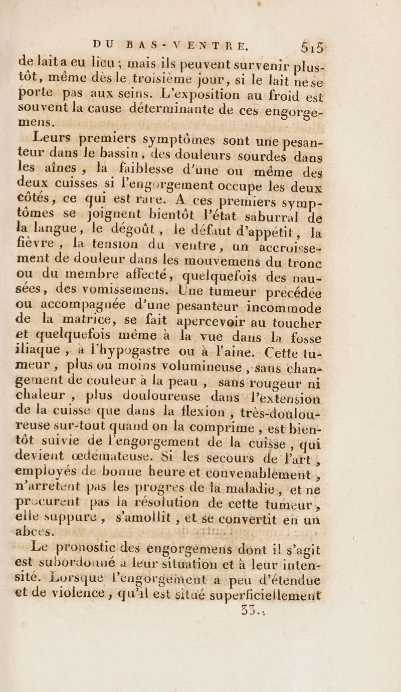 de lait a eu lieu ; mais ils peuvent survenir plus- tôt, même dès le troisième jour , si le lait nese porte pas aux seins. L'exposition au froid est souvent la cause déterminante de ces engorge- mens, Rs Leurs premiers symptômes sont une pesan- teur dans le bassin, des douleurs sourdes dans les aînes , la faiblesse d’une ou même des deux cuisses si l’engorgement occupe les deux côtés, ce qui est rare. À ces premiers symp- tômes se joignent bientôt Pétat saburral de la langue, le dégoût, le défaut d’appétit, la fièvre, la tension du veutre, un accroisse- ment de douleur dans les mouvemens du tronc ou du membre affecté, quelquefois des nau- sées, des vomissemens. Une tumeur precédée ou accompagnée d’une pesanteur incommode de la matrice, se fait apercevoir au toucher et quelquefois même à la vue dans la fosse iliaque , à l'hypogastre ou à laine. Cette tu- meur, plus ou moins volumineuse ,-sans chan gement de couleur à la peau , sans rougeur ni chaleur , plus douloureuse dans’ l’extension de la cuisse que dans la flexion ; très-doulou reuse sur-tout quand on la comprime , est bien- tôt suivie de l'engorgement de la cuisse , qui devient œdémateuse. Si les secours de Part , employés de bonne heure et convenablément , n'arretent pas les progres de là maladie, et ne precurent pas ia résolution de cette tumeur, elle suppure, s’amoilit , et se convertit en un aboëss #2 + DQufrrs Le pronostic des engorgemens dont il s’agit est subordonné a leur situation et à leur inten- sité. Lorsque l’engorgement a peu d’étendue et de violence , qu’il est situé superficieilement 33