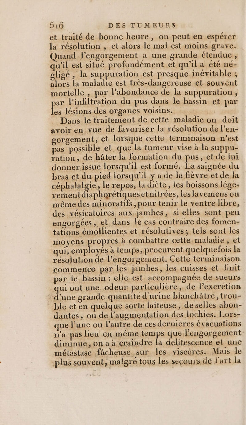 et traité de bonne heure, on peut en espérer la résolution , et alors le mal est moins grave. Quand l’engorgement a une grande étendue , qu’il est situé profondément et qu’il a été né- gligé, la suppuration est presque inévitable ; alors la maladie est très-dangereuse et souvent mortelle , par l’abondance de la suppuration , ar l’infiltration du pus dans le bassin et par Le lésions des organes voisins. Dans le traitement de cette maladie on doit avoir en. vue de favoriser la résolution de l’en- gorgement, et lorsque cette terminaison n’est pas possible et que la tumeur vise à la suppu- ration, de hâter la formation du pus, et de fui donner issue lorsqu'il est formé. La saignée du bras et du.pied lorsqu'il y a de la fièvre et de la céphalalgie, le repos, la diète, les boissons lége- rementdiaphorétiquesetnitrées, les lavemens ou même des minoratifs, pour tenir le ventre libre, des vésicatoires aux. jambes, si elles sont peu engorgées, et, dans le cas contraire des fomen- tations émollientes et résolutives; tels sont les moyens propres, à combattre cette maladie , et qui, employés à témps, procurent quelquefois la résolution de l’engorgement, Cette terminaison commence. par les jambes, les cuisses et finit par le. bassin : elle est. accompagnée de sueurs qui ont une..odeur particuliere, de l’excretion d’une grande quantte d'urine bianchâire, trou- ble et en quelque sorte laiteuse, de selles abon- dantes, ou de augmentation des lochies. Lors- que June ou l’autre de ces dernières évacuations n’a pas lieu en même temps que l’engorgement- diminue, on a à craindre la delitescence et une métastase fâcheuse sur les viscères. Mais le plus souvent, malgré tous les secours de l'art la