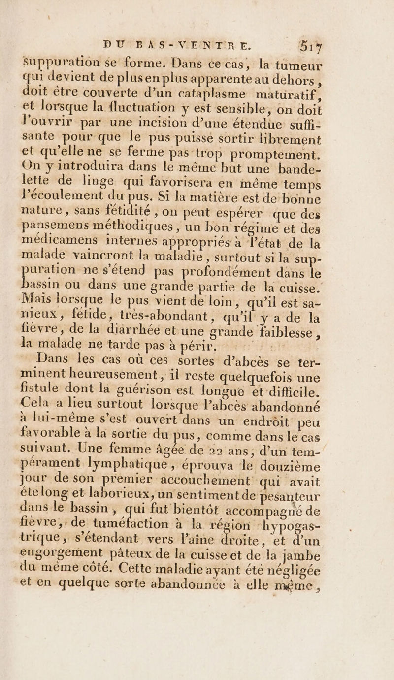 Suppuration se forme. Dans ce cas, la tumeur qui devient de plusen plus apparente au dehors, doit être couverte d’un cataplasme maturatif - et lorsque la fluctuation y est sensible, on doit l'ouvrir par une incision d’une étendue suff- sante pour que le pus puisse sortir librement et qu'elle ne se ferme pas-trop promptement. On y introduira dans le même but une bande- letie de linge qui favorisera en même temps Pécoulement du pus. Si la matière est de bonne nature, sans fétidité , on peut espérer que des pansemens méthodiques , un bon régime et des médicamens internes appropriés à l’état de la malade vaincront la maladie , surtout si la sup- puration ne s'étend pas profondément dans le ep ou dans une grande partie de la cuisse. Mais lorsque le pus vient de loin, qu’il est sa- mieux, fetide, très-abondant, qu'il y a de la fièvre, de la diarrhée et une grande faiblesse, la malade ne tarde pas à périr. “PET | Dans les cas où ces sortes d’abcès se ter- minent heureusement, il reste quelquefois une fistule dont la guérison est longue et difficile. Cela a lieu surtout lorsque l’abcès abandonné à lui-même s'est ouvert dans un endroit peu favorable à la sortie du pus, comme dans le cas suivant. Une femme âgée de 22 ans, d’un tem- pérament lymphatique, éprouva de douzième jour de son premier accouchement qui avait ételong et laborieux, un sentiment de pesanteur dans le bassin, qui fut bientôt accompagné de fièvre, de A hote à la région ‘hypogas- trique, s'étendant vers laine droite, et d’un engorgement pâteux de la cuisse et de la jambe du même côté. Cette maladie ayant été négligée et en quelque sorte abandonnée à elle même,