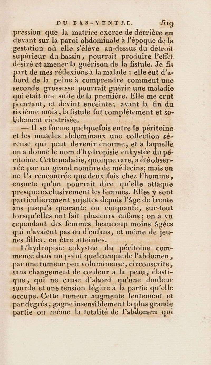 pression que la matrice exerce de derrière en devant sur la paroi abdominale à l’époque de la gestation où elle s'élève au-dessus du détroit supérieur du bassin, pourrait prédire l'effet désiré et amener la guérison de la fistule. Je fis art de mes réflexions à la malade : elle eut d’a- DE de la peine à comprendre comment une seconde grossesse pourait guérir une maladie qui était une suite de la première. Elle me crut pourtant, et devint enceinte; avant la fin du sixième mois, la fistule fut complètement et so- Ldement cicatrisée.  — Il se forme quelquefois entre le péritoine et les muscles abdominaux une collection sé- reuse qui peut devenir énorme, et à laquelle on a donne le nom d’hydropisie enkystée du pé- ritoine. Cette maladie, quoique rare, a été obser- vée par un grand nombre de médecins; mais on ne l’a rencontrée que deux fois chez Phomme, ensorte qu'on pourrait dire qu’elle attaque presque exclusivement les femmes. Elles y sont particulièrement sujettes depuis l’âge de trente ans jusqu'a quarante ou cinquante, sur-tout lorsqu'elles ont fait plusieurs enfans; on a vu cependant des femmes beaucoup moins âgées qui n'avaient pas eu d'enfans, et même de jeu- nes filles, en être atteintes. 2 L'hydropisie enkystée du péritoine com- mence dans un poiat quelconquede labdomen , par une tumeur peu volumineuse , circounscrite, sans changement de couleur à la peau, élasti- que, qui ne cause d’abord qu’une douleur sourde et une tension légère à la partie qu’elle occupe. Cette tumeur augmente lentement et par degrés , gagne insensiblement la plus grande A partie: ou même la totalité de l'abdomen qui