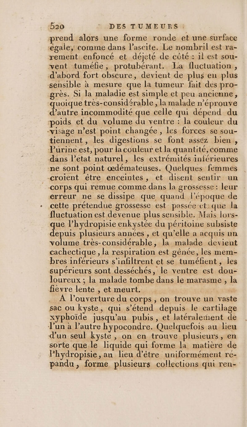 prend alors une forme ronde et une surface ‘égale; comme dans l’ascite. Lie nombril est ra- rement enfoncé et déjeté de côté: id est sou- vent tuméfie, protubérant. La fluctuation , d’abord fort obscure, devient de plus en plus sensible à mesure que la tumeur fait des pro- grès. Si la maladie est simple et peu ancienne, ‘quoique très-considérable , la malade n’éprouve Hotte incommodité que celle qui dépend du poids et du volume n ventre : la couleur du -visage n’est point changée , les forces se sou- tiennent, les digestions se font asséz bien, Vurine est, pour la couleur et la quantité, comme dans l’état naturel, les extrémités inférieures ne sont point œdémateuses. Quelques femmes croient étre enceintes, et disent sentir un corps qui remue comme dans la grossesse : leur erreur ne se dissipe que quand l’époque de cette prétendue grossesse est passée-et: que la fluctuation est devenue plus sensible. Mais lors- que l’hydropisie enkystée du péritoine subsiste + suis plusieurs années , et qu’elle a acquis un A rt: tres-considérable, la malade devient cachectique , la respiration est gênée, les mem- bres inférieurs s’infiltrent et se tuméfient , les supérieurs sont desséchés, le ventre est dou- loureux ; la malade tombe dans le marasme , la fievre lente , et meurt. | “ À l’ouverture du corps , on trouve un vaste sac ou kyste, qui s’étend depuis le cartilage xyphoïde jusqu’au pubis, et latéralement de Jun à l’autre hypocondre. Quelquefois au lieu d’un seul kyste, on en trouve plusieurs, en sorte que.le liquide qui forme la matière de lhydropisie, au lieu d’être uniformément ré- pandu, forme plusieurs collections qui ren-