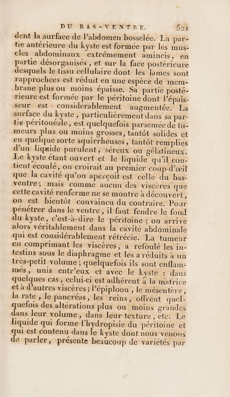 dent la surface de Pabdomen bosselée. La par- tie antérieure du kyste est formée par lés mus- cles abdominaux extrêmement amincis , en partie désorganisés , et sur la face postéricure desquels le tissu cellulaire dont les lames sont rapprochees est réduit en une espèce de mem- brane plus ou moins épaisse, Sa partie posté- rieure.est formée par le péritoine dont l’épais- seur est considerablement augmentée. La surface du kyste, particulièrement dans sa par- tie péritonéale, est quelquefois parsemée de tu- meurs plus ou moins grosses, tantôt solides et en quelque sorte squirrheuses , tantôt remplies d'un liqaide purulent, séreux ou gélatineux. Le kyste étant oûvert et le liquide qu'il con- tent écoulé, on croirait au premier coup-d’œil que la cavité qu’on apercoit est celle du bas- ventre; mais comme aucun des viscères que cette cavité renferme ne se montre à découvert : on est bientôt convaincu du contraire. Poar # Pl : j . 2 pénêtrer dans le ventre, il'faut fendre le fond du kyste, c’est-à-dire le péritoine ; On arrive alors véritablement dans [a cavité abdominale qui est considérablement rétrécie. La tumeur en comprimant les viscères, a refoulé les in- testins sous le diaphragme et les a réduits à un irès-petit volume ; quelquefois ils sont enflam: més, unis eéntr’eux et avec le kyste : dans quelques cas, celui-ci est adhérent à la matrice et à d’autres viscères ; lépiploon , le mésentère, ja rate , le pancréas, les reins ; offrent quel- uefois des altérations plus où moins grandes lans leur volume, dans leur texture , etc. Le Hquide qui forme l’h ‘dropisie du péritoine et qui est contenu dans 'é kyste dont nous venons de parler, présente beaucoup de varictés par