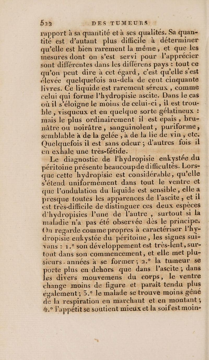 rapport à sa quantité et à ses qualités. Sa quan- tité est d’autant plus difficile à déterminer qw’elle est bien rarement la même, et que les mesures dont on s’est servi pour Vlapprécier sont différentes dans les différens pays : tout ce qu’on peut dire à cet dr c'est qu’elle s'est élevée quelquefois au-dela de cent cinquante livres. Ce liquide est rarement séreux , comme celui qui forme Phydropisie ascite. Dans le cas où il s’éloigne le moins de celui-c1 , il est trou- ble , visqueux et en quelque sorte gélatineux : mais le plus ordinairement il est epais , bru- nâtre ou noirâtre, sanguinolent, puriforme, semblable à de la gelée , à de la lie de vin , etc. Quelquefois il est sans odeur ; d’autres fois il en exhale une très-fétide. | Le diagnostic de l’hydropisie enkystée du péritoine présente beaucoupde difficultés. Lors- que cette hydropisie est considérable, qu’elle s'étend uniformément dans tout le ventre et que l’ondulation du liquide est sensible, elle a presque toutes les apparences de l’ascite ; et il est très-difficile de distinguer ces deux espèces d'hydropisies l'une de l'autre , surtout si la rrabidie n’a pas été observée dès le principes On regarde comme propres à caractériser l’hy- dropisie enkystée du péritoine, les signes sul- vans : 1.° son développement est très-lent, sur- tout dans son commencement, et elle met plu- sieurs - années à se former; 2.° la tumeur se porte plus en dehors que dans l’ascite ; dans les divers mouvemens du corps, le ventre change moins de figure et paraît tendu plus également; 5.° le malade se trouve moins gêne de la respiration en marchant et en montant ; 4,0 appétit se soutient mieux et la soifest moin-