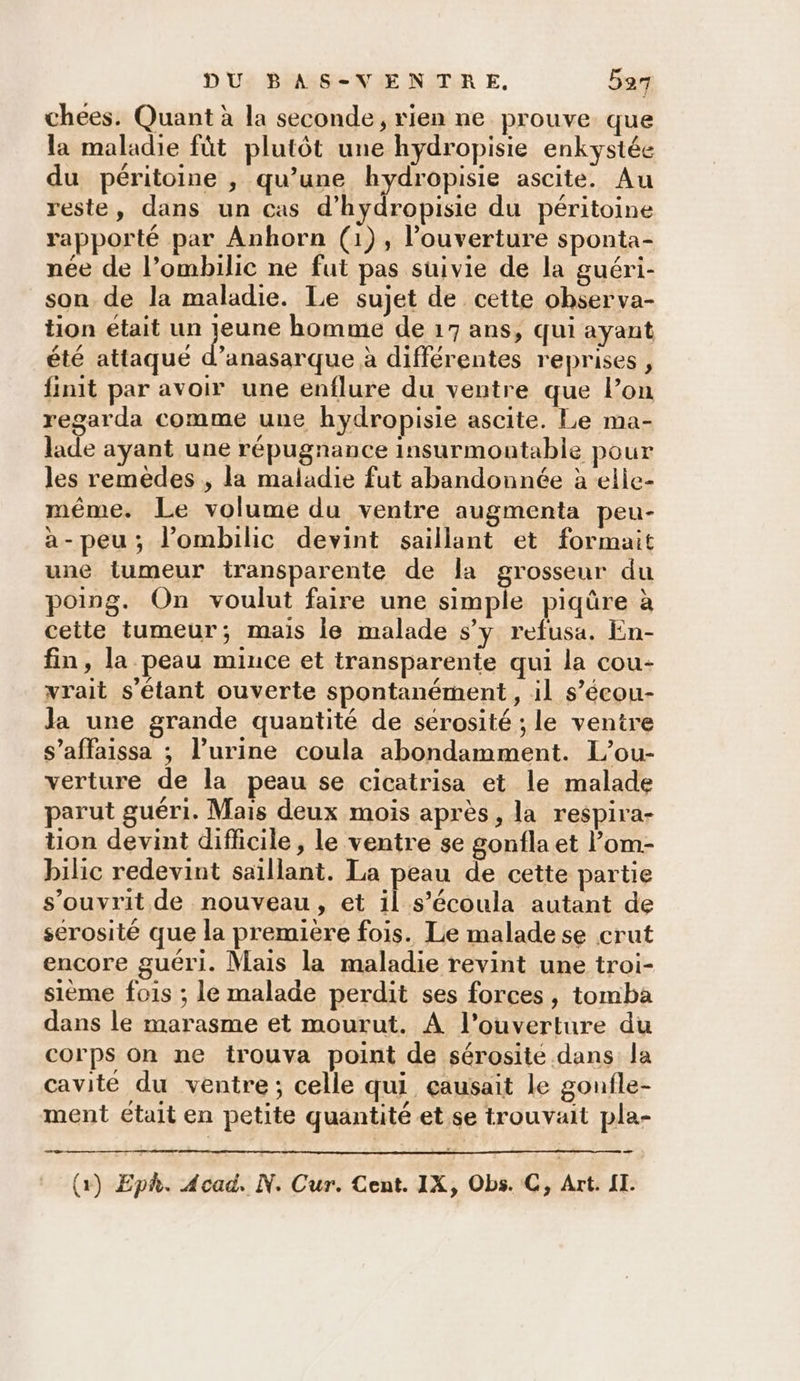 chées. Quant à la seconde, rien ne prouve que la maladie fût plutôt une hydropisie enkystée du péritoine , qu’une hydropisie ascite. Au reste, dans un cas d’hydropisie du péritoine rapporté par Anhorn (1), l’ouverture sponta- née de l’ombilic ne fut pas suivie de la guéri- son de la maladie. Le sujet de cette ohserva- tion était un jeune homme de 17 ans, qui ayant été attaqué d’anasarque à différentes reprises , finit par avoir une enflure du ventre que l’on regarda comme une hydropisie ascite. Le ma- lade ayant une répugnance insurmontable pour les remedes , la maladie fut abandonnée à elle- même. Le volume du ventre augmenta peu- a-peu; lombilic devint saillant et formait une tumeur transparente de la Does du poing. On voulut faire une simple piqûre à cette tumeur; mais le malade s’y refusa. En- fin, la peau mince et transparente qui la cou- vrait s'étant ouverte spontanément, il s’écou- la une grande quantité de sérosité ; le ventre s’affaissa ; l'urine coula abondamment. L’ou- verture de la peau se cicatrisa et le malade parut guéri. Mais deux mois après, la respira- tion devint difficile, le ventre se gonfla et l’om- bilic redevint saïllant. La peau de cette partie s’ouvrit de nouveau, et il s’écoula autant de serosité que la première fois. Le maladese crut encore guéri. Mais la maladie revint une troi- sième fois ; le malade perdit ses forces, tomba dans le marasme et mourut. À l'ouverture du corps on ne trouva point de sérosite dans la cavité du ventre; celle qui çausait le gonfle- ment était en petite quantité et se trouvait pla- 4 2 (x) Eph. Acad. N. Cur. Cent. IX, Obs. C, Art. II.