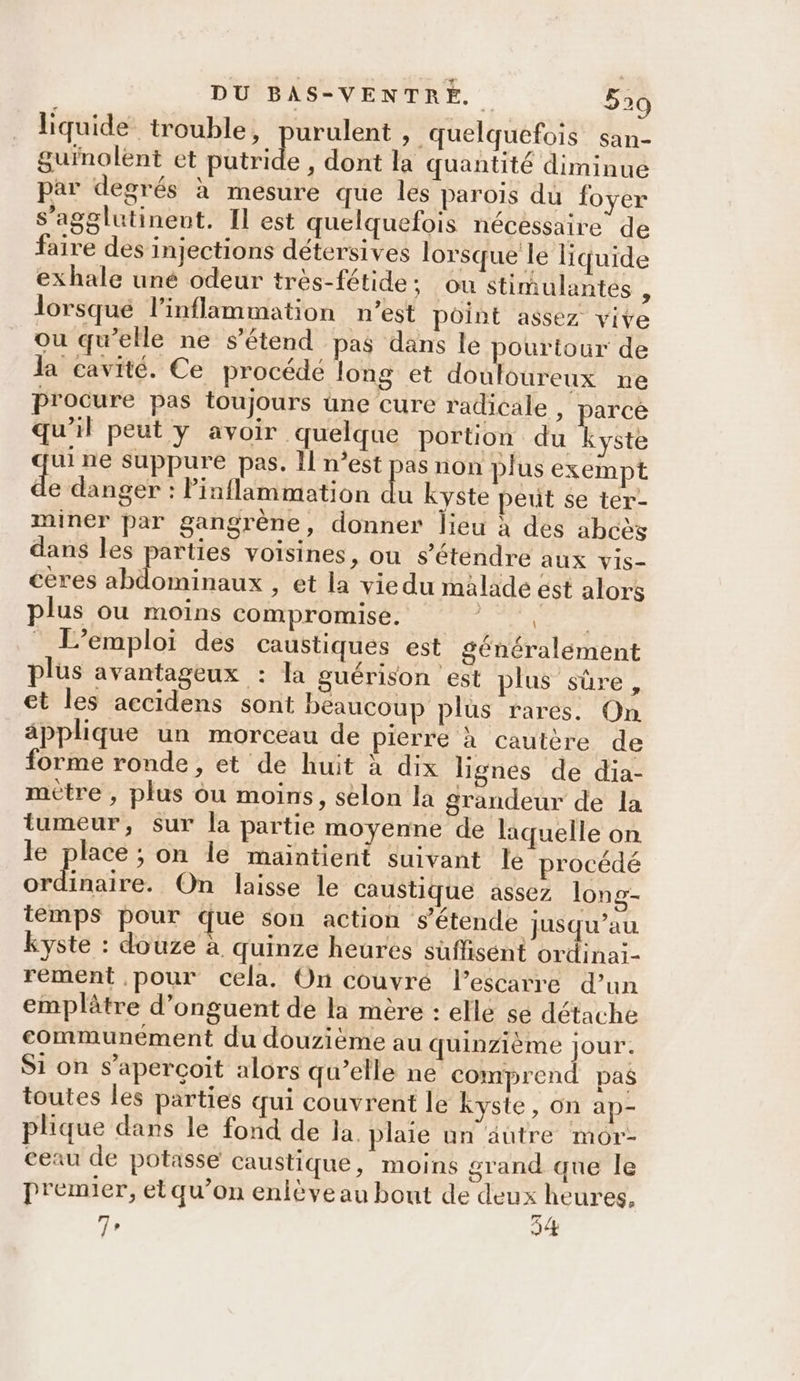 liquide trouble, purulent , quelquefois san- gurnolent et utile , dont la quantité diminue par degrés à mesure que les parois du foyer s’agglutinent. Il est quelquefois nécessaire de faire des injections détersives lorsque le liquide exhale uné odeur très-fétide; ou stimulantes $ lorsqué l’inflammation n’est point assez vive ou qu’elle ne s'étend pas dans le RAR de la cavité. Ce procédé long et douloureux ne procure pas toujours üne cure radicale , Eu à qu'il peut y avoir quelque portion du kyste ui ne suppure pas, Il n’est pas non plus exempt e danger : linflammation du kyste peut se ter- miner par gangrène, donner lieu à des abcès dans les parties voisines, ou s'étendre aux Vis- ceres abdominaux , et la viedu malade est alors plus ou moins compromise. er M L'emploi des caustiques est généralement plus avantageux : la guérison est plus sûre, et les accidens sont beaucoup plus rares. On applique un morceau de pierre à cautère de forme ronde, et de huit à dix lignes de dia- mètre , plus ou moins, selon la grandeur de la tumeur, sur la partie moyenne de laquelle on le place ; on le maintient suivant le procédé pe Pr On laisse le caustique assez long- temps pour que son action s’étende jusqu’au kyste : douze à quinze heures süflisént ordinai- rement pour cela. On couvré Pescarre d’un emplâtre d’onguent de la mère : elle se détache communément du douzième au quinzième jour. Si on s'aperçoit alors qu’elle ne comprend pas toutes les parties qui couvrent le Kyste, on ap- plique dans le fond de la. plaie un autre mor- ceau de potasse caustique, moins grand que le premier, et qu’on enlève au bout de deux heures, 7, 34