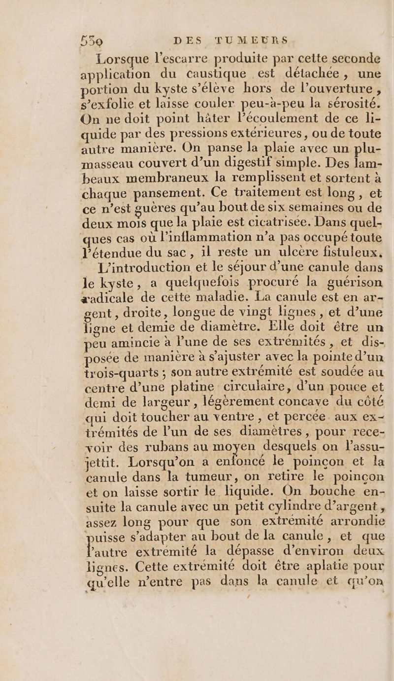 | Lorsque l’escarre produite par cette seconde application du caustique est détachée, une portion du kyste s’élève hors de l'ouverture , s’exfolie et laisse couler peu-à-peu la sérosité. On ne doit point häter l’écoulement de ce li- quide par des pressions extérieures, ou de toute autre manière. On panse la plaie avec un plu- masseau couvert d’un digestif simple. Des lam- beaux membraneux la remplissent et sortent à chaque pansement. Ce traitement est long , et ce n’est guéres qu’au bout de six semaines ou de deux mois que la plaie est cicatrisee. Dans quel- ques cas où l’inflammation n’a pas occupé toute l'étendue du sac, 1l reste un ulcere fistuleux, L'introduction et le séjour d’une canule dans le kyste, a quelquefois procuré la guérison æadicale de ceite maladie. La canule est en ar- gent, droite, longue de vingt lignes, et d’une ligne et demie de diametre. Elle doit être un peu amincie à l’une de ses extrémités, et dis- posée de manière à s’ajuster avec la pointe d’un trois-quarts ; son autre extrémité est soudée au centre d’une platine circulaire, d’un pouce et demi de largeur , légèrement concave du côté qui doit toucher au ventre , et percée aux ex- irémités de l’un de ses diamètres, pour rece- voir des rubans au moyen desquels on l’assu- jettit. Lorsqu'on a enfoncé le poincon et la canule dans la tumeur, on retire le poincon et on laisse sortir le liquide. On bouche en- suite la canule avec un petit cylindre d’argent, assez long pour que son extrémité arrondie puisse s'adapter au bout de la canule, et que Pantée extrémité la dépasse d'environ deux lignes. Cette extrémité doit être aplatie pour qu’elle n'entre pas dans la canule et qu’on