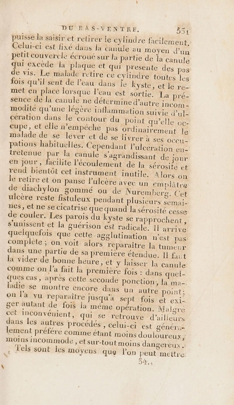 puisse la saisir et retirer le cylindre facilement. Celui-ci est fixé dans la Canuie au moyen d’un petit couvercle écroué sur la partie de la canule qui excède la plaque et qui presente des pas de vis. Le malade retire ce cylindre toutes les fois qu’il sent de l’eau dans je Kyste, et le re- met en place lorsque l’eau est sortie. La pré- sence de la canule ne détermine d'autre incom - modité qu’une légère inflammation suivie d’ul- cération dans le contour du point qu’elle oc- eupe, et elle n'empéche pas ordinairement le malade de se lever et de se livrer à ses oceu- pations habituelies. Cependant lulcération en iretenue par la canule s'agrandissant de jour en jour, facilite l'écoulement de la sérosite et rend bientôt cet instrument inutile, Alors on le retire et on panse lPulcère avec un em plâtre de diachylon sommé ou de Nuremberg. Cet ulcère reste fistuleux pendant plusieurs semai. nes, et ne se cicatrise que quand la sérosité cesse de couler, Les parois du Kyste se rapprochent : s'unissent et la guérison est radicale. {1 arrive quelquefois que cette -agglutination n’est pas complète ; on voit alors réparaître la tumeur dans une partie de sa première étendue. 11 faut la vider de bonne heure , et y laisser la canule comme on l’a fait la première fois : dans quel- ques cas, après cette seconde ponction, la ma- ladie se montre encore dans un autre point; on l'a vu reparaître Jusqu'à Sept fois et exi- ger autant de fois la même opération. Malgre cet inconvénient. qu se retrouve d’ailleurs dans les autres procédés , celui-ci est généra- lement préféré comme étant moins douloureux, MOINS incommode » étsur-tout moins dangereux . , els sont les moyens que lon peut meitre LEA à L O6.