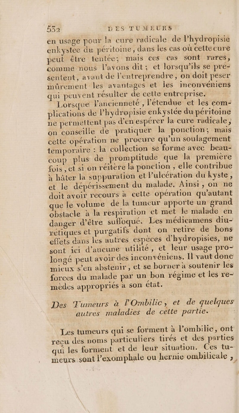en usage pour la cure radicale de Phydropisie enkystee du péritoine, dans les cas où cette cure peut êlre tentée; mais ces cas sont rares, comme nous l'avons dit; et lorsqu'ils se pre- sentent, avant de entreprendre, on doit peser müûrement les avantages et les inconvéniens qui peuvent résulter de cette entreprise. Lorsque l'ancienneté , l'étendue et les com- plications de l’hydropisie enkystée du péritoine ne permeltent pas d'en espérer la cure radicale, on conseille de pratiquer la ponction, mais cette opération ne procure qu’un soulagement temporaire : la collection se forme avec beau- coup plus de prompüitude que la premiere fois , et si on réitere la ponction , elle contribue à hâter la suppuration et l’ulcération du kyste, et le dépérissement du malade. Ainsi, on ne doit avoir recours à cette opération qu'autant que le volume dé la tumeur apporte un grand obstacle à la respiration et met le malade en danger d’être sufloqué. Les médicamens diu- rétiques el purgatifs dont on retire de bons effets dans les autres espèces d’hydropisies, ne sont ici d'aucune utilité, et leur usage pro- longé peut avoir des inconvéniens. Il vaut donc mieux s’en abstenir , et se borner à soutenir les forces du malade par un bon régime et les re- mèdes appropriés à son état. Des Tumeurs à POmbilic, et de quelques autres maladies de cette partie. Les tumeurs qui se forment a l’ombilic, ont recu des noms particuliers tirés et des parties qui les forment et de leur situation. Ces tu- Leurs sont l’exomphale ou hernie ombilicale ;