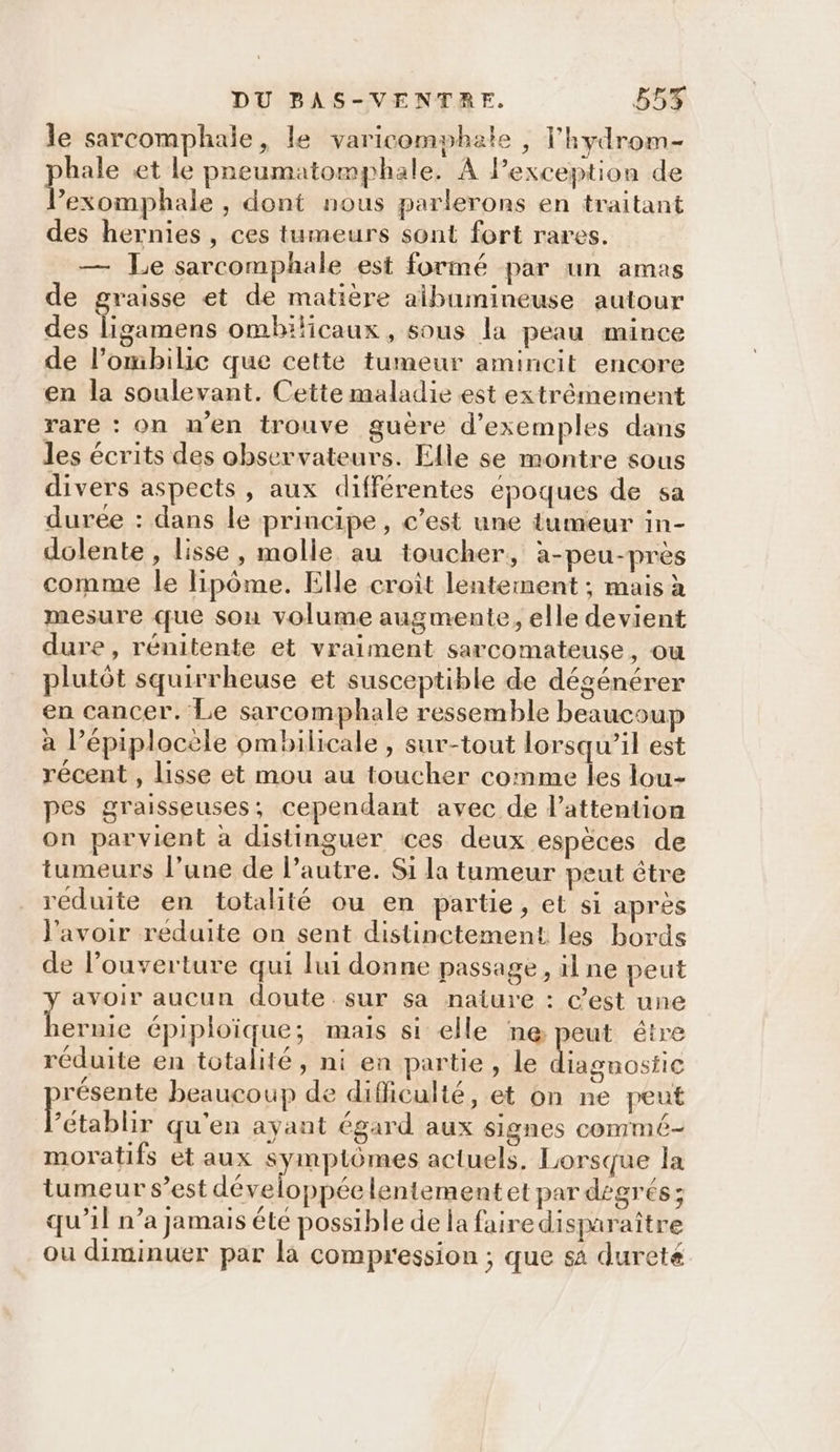 le sarcomphale, le varicomphate , l'hydrom- hale et le preumatomphale. A lPexception de Far , dont nous parlerons en traitant des hernies , ces tumeurs sont fort rares. — Le sarcomphale est formé par un amas de graisse et de matière albumineuse autour des Te cus ombilicaux , sous la peau mince de l’ombilic que cette tumeur amincit encore en la soulevant. Cette maladie est extrêmement rare : on n’en trouve guère d'exemples dans les écrits des observateurs. Elle se montre sous divers aspects, aux différentes époques de sa duree : dans le principe, c’est une tumeur in- dolente, lisse, molle au toucher, à-peu-près comme le lipôme. Elle croit lentement ; mais à mesure que sou volume augmente, elle devient dure, rénitente et vraiment sarcomateuse, où : | mire plutôt squirrheuse et susceptible de dégénérer en cancer. Le sarcomphale ressemble beaucoup à l’épiplocèle ombilicale , sur-tout lorsqu'il est récent , lisse et mou au toucher comme les lou- pes graisseuses; cependant avec de lattention on parvient à distinguer ces deux espèces de tumeurs l’une de l’autre. Si la tumeur peut être réduite en totalité ou en partie, et si après l'avoir reduite on sent distinctement les bords de l’ouverture qui lui donne passage, il ne peut avoir aucun doute sur sa nature : C'est une Poe épiploïique; mais si elle ne peut étre réduite en totalité, ni en partie, le lagnosfic résente beaucoup de difficulté, et on ne peut Établir qu'en ayant égard aux signes commé- moratifs et aux symptômes actuels, Lorsque la tumeur s’est développée lentement et par dégrés; qu’il n’a jamais été possible de la faire disparaître ou diminuer par la compression ; que sa dureté