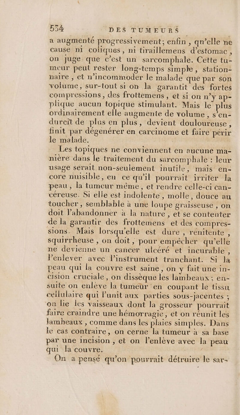 a augmenté progressivement; enfin , qn’elle ne cause n1 coliques, ni tiraillemens d’estomac , on Juge que c’est un sarcomphale. Cette tu- meur peul rester long-temps simple, station- naire , et n’incommoder le malade que par son volume, sur-tout si on la garantit des fortes compressions , des frottemens , et si On n’y ap- plique aucun topique stimulant. Mais le plus ordinairement elle augmente de volume , s’en- durcit de plus en plus, devient douloureuse , finit par dégenérer en carcinome et faire périr le malade. Les topiques ne conviennent en aucune ma- nière dans le traitement du sarcomphale : leur usage serait non-seulement inutile, mais en- core nuisible, en ce qu’il pourrait irriter la peau, la tumeur même, et rendre celle-ci ean- céreuse. Si elle est indolente , molle, douce au toucher , semblable à une loupe graisseuse , on doit l’abandonner à la nature , et se contenter de la garantir des frottemens et des compres- sions. Mais lorsqu'elle est dure , rénitente , squirrheuse , on doit , pour empêcher qu’elle ne devienne un cancer ulcéré et incurable , Penlever avec l’instrument tranchant. Si la peau qui la couvre est saine , on y fait une in- cision cruciale, on dissèque Les lambeaux ; en- suite on enlève la tuméür ‘en coupant le tissu cellulaire qui Punit aux parties sous-jacentes ; on lie les vaisseaux dont la grosseur pourrait faire craindre une hémorragie, et on réunit les lambeaux , comme dans les plaies simples. Dans le cas contraire, on cerne la tumeur à sa base par une incision , et on l’enlève avec la peau qui la couvre. A Au On a pensé qu’on pourrait détruire le sar-