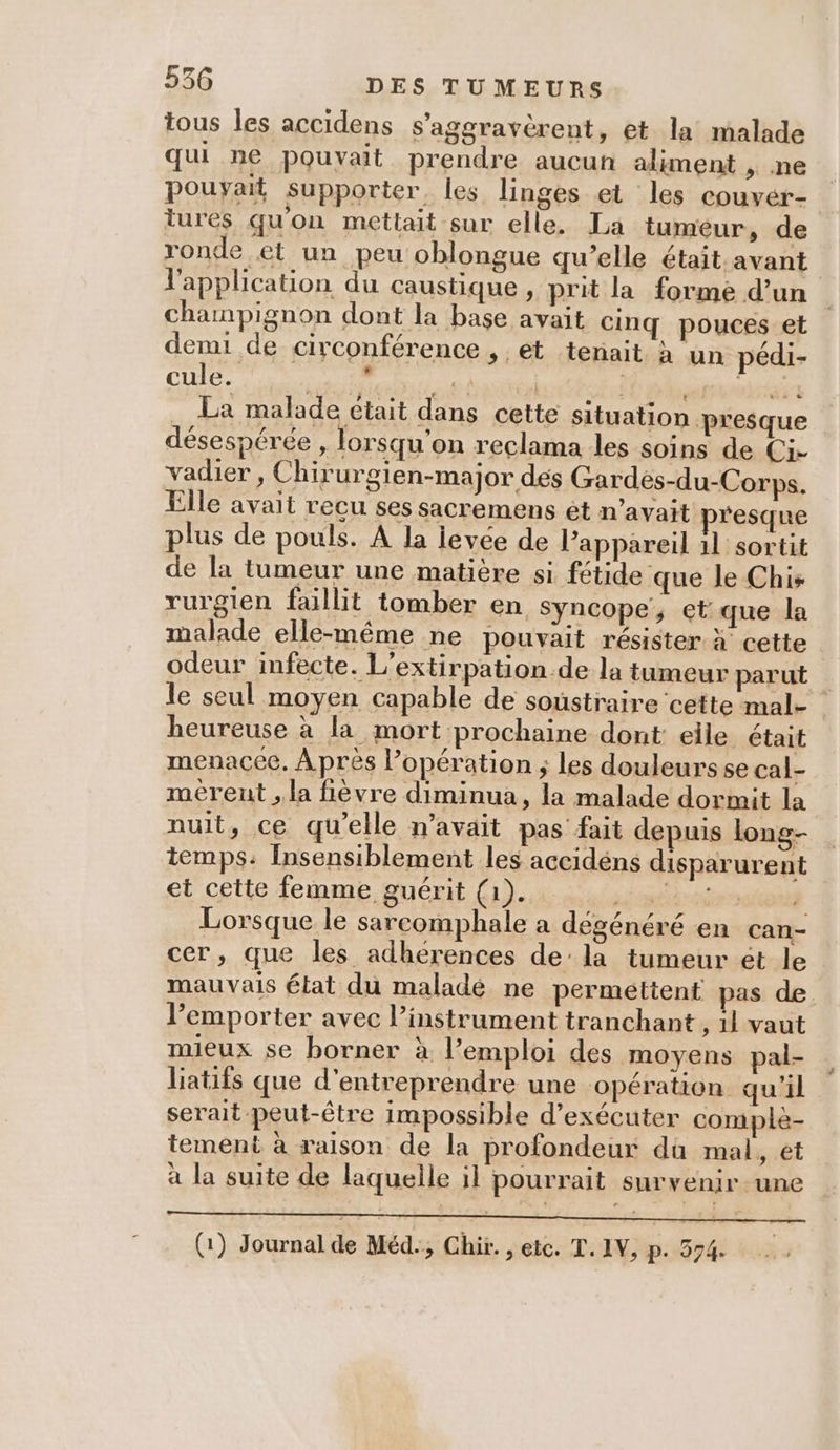 tous les accidens s'aggravèrent, et la malade qui ne pouvait prendre aucun aliment , ne pouyait supporter. les linges et les couvér- tures qu'on mettait sur elle. La tumeur, de ronde et un peu oblongue qu’elle était avant l'application du caustique , prit la forme d’un champignon dont la base avait cinq pouces et demi de circonférence , et tenait à un pédi- cule. PASS. re | trés ta La malade était dans cette situation presque désespérée , lorsqu'on reclama les soins de Ci. vadier , Chirurgien-major dés Gardès-du-Corps. Elle avait recu ses sacremens et n'avait resque plus de pouls. À la levée de l’appareil 11 sortit de la tumeur une matière si fétide que le Chis rurgien faillit tomber en syncope, et: que la malade elle-même ne pouvait résister à cette odeur infecte. L’extirpation.de la tumeur parut le seul moyen capable de soustraire cette mal- heureuse à la mort prochaine dont: elle était menacec. Après l’opération ; les douleurs se cal- mèreut , la fièvre diminua, la malade dormit la nuit, ce qu’elle n'avait pas fait depuis long- temps: Insensiblement les accidéns disparurent et cette femme guérit (1). VER Lorsque le sarcomphale a dégénéré en can- cer, que les adhérences de’ la tumeur ét le mauvais état du maladé ne permettent pas de l’emporter avec instrument tranchant , il vaut mieux se borner à l’emploi des moyens pal- liatifs que d'entreprendre une opération qu'il serait peut-être impossible d'exécuter comple- tement à raison de la profondeur da mal, et à la suite de laquelle il pourrait survenir une RD EN RAR AE ne UE Fr LIRE DE, AE QU à (1) Journal de Méd., Chir. , etc. T. IV, p. 574.