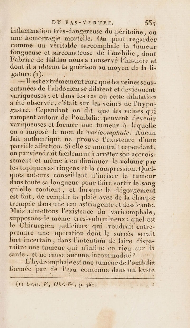 inflammation très-dangereuse du péritoine, ou une hémorragie mortelle. On peut regarder comme un véritable sarcomphale la tumeur fongueuse et sarcomateuse de l’ombilie, dont Fabrice de Hildan nous a conservé l’histoire et dont il a obtenu la guérison au moyen de la li- gature (1). ; — Ilest extrêmement rare que les veines sous- cutanées de l’abdomen se dilatent et deviennent variqueuses ; et dans les cas où cette dilatation a éte observée, c'était sur les veines de l’'hypo: gastre. Cependant on dit que les veines qui rampent autour de lombilic peuvent. devenir variqueuses et former une tumeur à laquelle on a impose le nom de varicomphale. Aucun fait authentique ne prouve l'existence d’une pareille affection. Si elle se montrait cependant, on parviendrait facilement à arrêter son aCCrois- sement et même à en diminuer le volüme: par les topiques astringens et la compression. Quel: qués auleurs conseillent d’inciser la tumeur dans toute sa longueur pour faire sortir le sang qu'elle contient, et lorsque le dégorgement est fait, de remplir la plaie avec de la charpie trempée dans une eau astringente et dessicante. Mais admettons l’existence du varicomphale , supposons-le même très-volumineux + quel est le Chirurgien judicieux qui voudrait entre- prendre une opération dont le succès serait fort incertain, dans l'intention de faire dispa- raitre une tumeur qui n'influe en rien sur là sante , et ne cause aucune-incommodité ? — L'hydromphale est une tumeur de l’ombilié formée par de l’eau contenue dans un kyste me ñ : (1) Cent. V, ODs. 62, p. 48°. hé 72