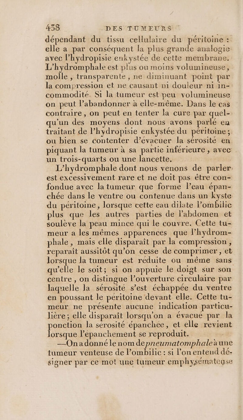 dépendant du tissu cellulaire du péritoine : elle a par conséquent la plus grande analogie avec l’hydropisie enkystée de cette membrane. L’hydromphale est plus où moins volumineuse, molle , transparente , ne diminuant point par la compression et ne causant ni douleur ni in- commodité. Si la tumeur est peu volumineuse on peut l’abandonner à elle-même. Dans le cas contraire , on peut en tenter la cure par quel- qu'un des moyens dont nous avons parlé en traitant de l’hydropisie enkystée du péritoine; ou bien se contenter d’évacuer la sérosite en piquant la tumeur à sa partie inférieure , avec un trois-quarts ou une lancette. L’hydromphale dont nous venons de parler: est excessivement rare et ne doit pas être con- fondue avec la tumeur que forme leau épan- chée dans le ventre ou contenue dans un kyste du péritoine, lorsque cette eau dilate Pombilic plus que les autres parties de labdomen et soulève la peau mince qui le couvre. Cette tu- meur a les mêmes apparences que l’hydrom- phale, maïs elle disparaît par la compression, reparaît aussitôt qu’on cesse de comprimer , et lorsque la tumeur est reduite ou même sans qu’elle le soit; si on appuie le doigt sur son centre , on distingue l’ouverture circulaire par laquelle la sérosité s’est échappée du ventre en poussant le peritoine devant elle. Cette tu- meur ne présente aucune indication particu- lière; elle disparaît lorsqu'on a évacue par la ponction la sérosité épanchee, et elle revient lorsque l’épanchement se reproduit. —On a donné le nom depneumatomphale aune tumeur venteuse de l’ombilic : si l’on entend dé- signer par ce mot une tumeur emphysémateuse