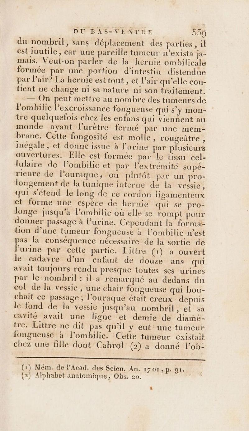 du nombril, sans déplacement des parties , 1l est inutile, car une pareille tumeur n’exista Ja- mais. Veut-on parler de la hernie ombilicale formée par une portion d’intestin distendue par Pair? La hernie est tout , et l’air qu’elle con- lent ne change ni sa nature ni son traitement. — On peut mettre au nombre des tumeurs de lombilic arr oe fongueuse qui s’y mon- tre quelquefois chez les enfans qui viennent au monde ayant l’urètre fermé par une mem- brane. Cette fongosité est molle, rougeûtre , inégale , et donne issue à l'urine par plusieurs ouvertures. Elle est formée par le tissu cel- Tlulaire de lombilic et par l'extrémité supé- rieure de lPouraque, ou plutôt par un pro- longement de la tunique interne de la vessie, qui s'étend le long de ce cordon ligamenteux et forme une espèce de hernie qui se pro- longe jusqu’à l’ombilic où elle se rompt pour donner passage à l’urine. Cependant la forma- tion d’une tumeur fongueuse à l’ombilic n’est pas la conséquence nécessaire de la sortie de lurine par cette partie, Littre (1) a ouvert le cadavre d’un enfant de douze ans qui avait toujours rendu presque toutes ses urines par le nombril : il a remarqué au dedans du col de la vessie, une chair fongueuse qui bou- chait ce passage ; l'ouraque était creux depuis le fond de la vessie jusqu’au nombril, et sa cavité avait une ligne et demie de diamè- tre. Littre ne dit pas qu’il y eut‘ une tumeur fongueuse à l’ombilic. Cette tumeur existait chez une fille dont Cabrol (2) a donné l’ob- mg (1) Mém. de l’Acad. des Scien. An. 1701,p. 91.