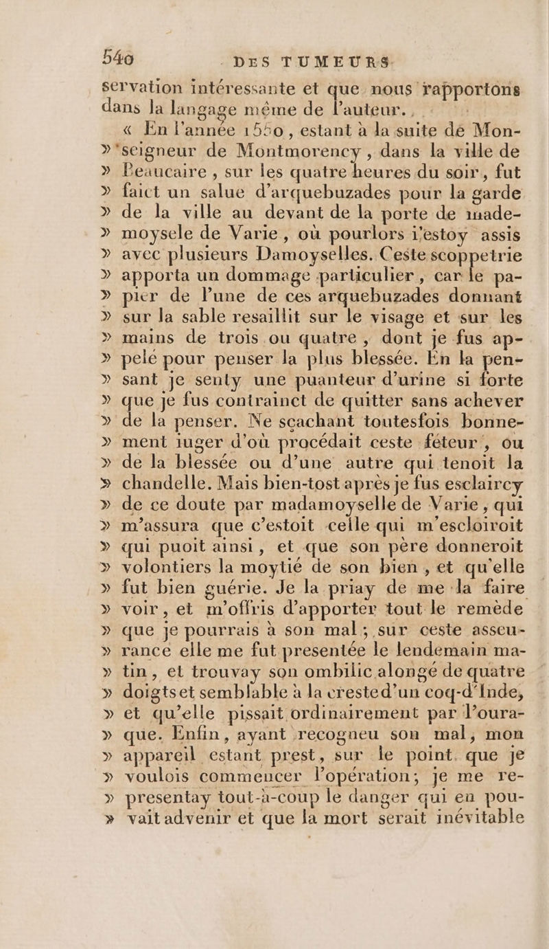 » » » » » » » » » » » » ‘auteur. , «&amp; En l’année 1540, estant à la suite dé Mon- Peaucare , sur les quatre heures du soir, fut faict un salue d’arquebuzades pour la garde de la ville au devant de la porte de inade- moysele de Varie, où pourlors i'estoy assis avec plusieurs Damoyselles. Ceste scoppetrie apporta un dommage particulier , Se pa- pier de lPune de ces arquebuzades donnant sur la sable resaillit sur le visage et sur les mains de trois ou quatre , dont je fus ap- pele pour penser la plus blessée. En la pen- sant je senly une puanteur d'urine si forte que Je fus contrainct de quitter sans achever de la penser. Ne scachant toutesfois bonne- ment iuger d'où procédait ceste féteur, ou de la blessée ou d’une autre qui tenoit la chandelle, Mais bien-tost après je fus esclaircy de ce doute par madamoyselle de Varie ; qui m'assura que c’estoit celle qui m'escloiroit qui puoit ainsi, et que son père donneroit volontiers la moytié de son bien , et qu'elle fut bien guérie. Je la priay de me da faire voir , et m'offris d'apporter tout le remède que je pourrais à son mal; sur ceste asseu- rance elle me fut presentée le lendemain ma- tin, et trouvay son ombilic alongé de quatre doigtset semblable à la crested’un coq-d'Inde, et qu’elle pissait ordinairement par l’oura- que. Enfin, ayant recogneu son mal, mon appareil estant prest, sur le point. que je voulois commeucer lopération; je me re- presentay tout-à-coup le danger qui en pou- vait advenir et que la mort serait inévitable