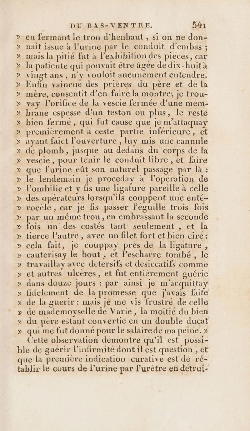 en fermant le trou d’henhaut , si on ne don- nait issue à l’urine par le conduit d’embas ; mais la pitié fut à lexhibition des pieces, car la patiente qui pouvait être âgée de dix-huit à vingt ans , n'y vouloit aucunement entendre. Enfin vaincue des prières du père et de la mère, consentit d’en faire la montre; je trou- vay l’orifice de la vescie fermée d’une mem- brane espesse d’un teston ou plus, le reste bien ferme , qui fut cause que je m’attaquay premièrement à ceste partie inférieure, et ayant faict l’ouverture , luy mis une cannule de plomb , jusque au dedans du corps de la vescie, pour tenir le conduit libre , et faire que l’urine eût son naturel passage par là : le lendemain je proceday à lPoperation de l’ombilie et y fis une ligature pareille à celle des opérateurs lorsqu'ils couppent une enté- rocèle , car je fis passer Péguille trois fois par un même trou, en embrassant la seconde fois un des costés tant seulement , et la tierce l’autre , avec un filet fort et bien cire: cela fait, je couppay près de la Higature , cauterisay le bout , et lPescharre tombé , le travaillay avec detersifs et desiccatifs comme et autres ulcères, et fut entièrement guérie dans douze jours : par ainsi je m'acquiitay fidelement de la promesse que j'avais faite de la guerir : mais je me vis frustré de celle de mademoyselle de Varie, la moitié du bien du père estant convertie en un double ducat qui me fut donné pour le salaire de ma peine. » Cette observation demontire qu’il est possi-