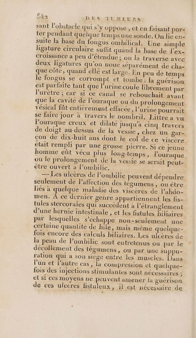 sant l’obstacle qui s’y oppose , et en faisant por&lt; ter pendant quelque temps une sonde. On lie en- suite la base du fongus ombilical. Une simple ligature circulaire suflit quand la base de l’ex- croissance a peu d’étendue ; on la traverse avec deux ligatures qu’on noue séparément de cha- que côte, quand elle est large. En peu de temps le fongus se corrompt et tombe : la guérison est parfaite tant que l'urine coule librement par l’urètre ; car si ce canal se rebouchait avant que la cavité de l’ouraque ou du prolongement vésical fût entièrement effacée ; l'urine pourrait se faire jour à travers le nombril. Liitre a vu l’ouraque creux et dilaté jusqu'a cinq travers de doigt au-dessus de la vessie, chez un gar- con de dix-huit ans dont je col de ce viscère était rempli par une grosse pierre. Si ce Jeune homme eût vécu plus long-temps, l’ouraque ou le prolongement de la vessie se serait peut- être ouvert a l’ombilic. — Les ulcères de Pombilie peuvent dépendre seulement de Paffection des tégumens , ou être liés à quelque maladie des viscères de l’abdo- men. À ce dernier genre appartiennent les fis- tules stercorales qui succèdent à l’étranglement d’une hernie intestinale , et les fistules bihaires par lesquelles s’echappe non-seulement une certaine quantité de bile, mais même queique- fois encore des calculs biliaires. Les ulcères de la peau de l’ombilic sont entretenus ou par le décollement des tégumens, ou par une suppu- ration qui à son siege entre les muscles. Dans. lun et l’autre cas, la compression et queique- fois des injections stimulantes sont nécessaires ; et si ces moyens ne peuvent amener la guérison $ SE de ces ulceres fistuleux &gt; il est nécessaire de