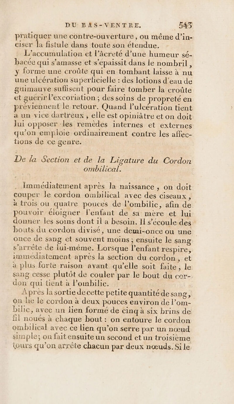 pratiquer une contre-ouverture, ou même d’in- ciser la fistule dans toute son étendue. L’accumulation et l’âcreté d’une humeur sé- bacée qui s’amasse et s’épaissit dans le nombril, y forme une croûle qui en tombant laisse à nu une ulcération superficielle : des lotions d'eau de guimauve sufhsent pour faire tomber la croûte et guerir l’excoriation ; des soins de ropreté en préviennent le retour. Quand lulcération tient a un vice dartreux , elle est opiniâtre et on doit lui opposer ‘les remèdes internes et externes qu’on emploie ordinairement contre les affec- tions de ce genre. De la Section et de la Ligature du Cordon ombilical. . Immédiatement après la naïssance , on doit couper le cordon ombilical avec des ciseaux , à trois ou quatre pouces de l’ombilic, afin de pouvoir éloigner l'enfant de sa mère et lui donner les soins dont il a besoin. Il s'écoule des bouts du cordon divisé, une demi-once ou une once de sang et souvent moins ; ensuite le sang s'arrête de lui-même. Lorsque lenfant respire, immédiatement après la section du cordon, et à plus forte raison avant qu’elle soit faite , le sang cesse plutôt de couler par le bout du cor- don qui tient à Pombilic. Apres la sortie de cette petite quantité de sang, on le le cordon à deux pouces environ de l’om- bilic, avec un lien formé de cinq à six brins de fi noués à chaque bout : on entoure le cordon ombilical avec ce lien qu’on serre par un nœud sinple; on fait ensuite un second et un troisième jours qu’on arrête chacun par deux nœuds. Si le
