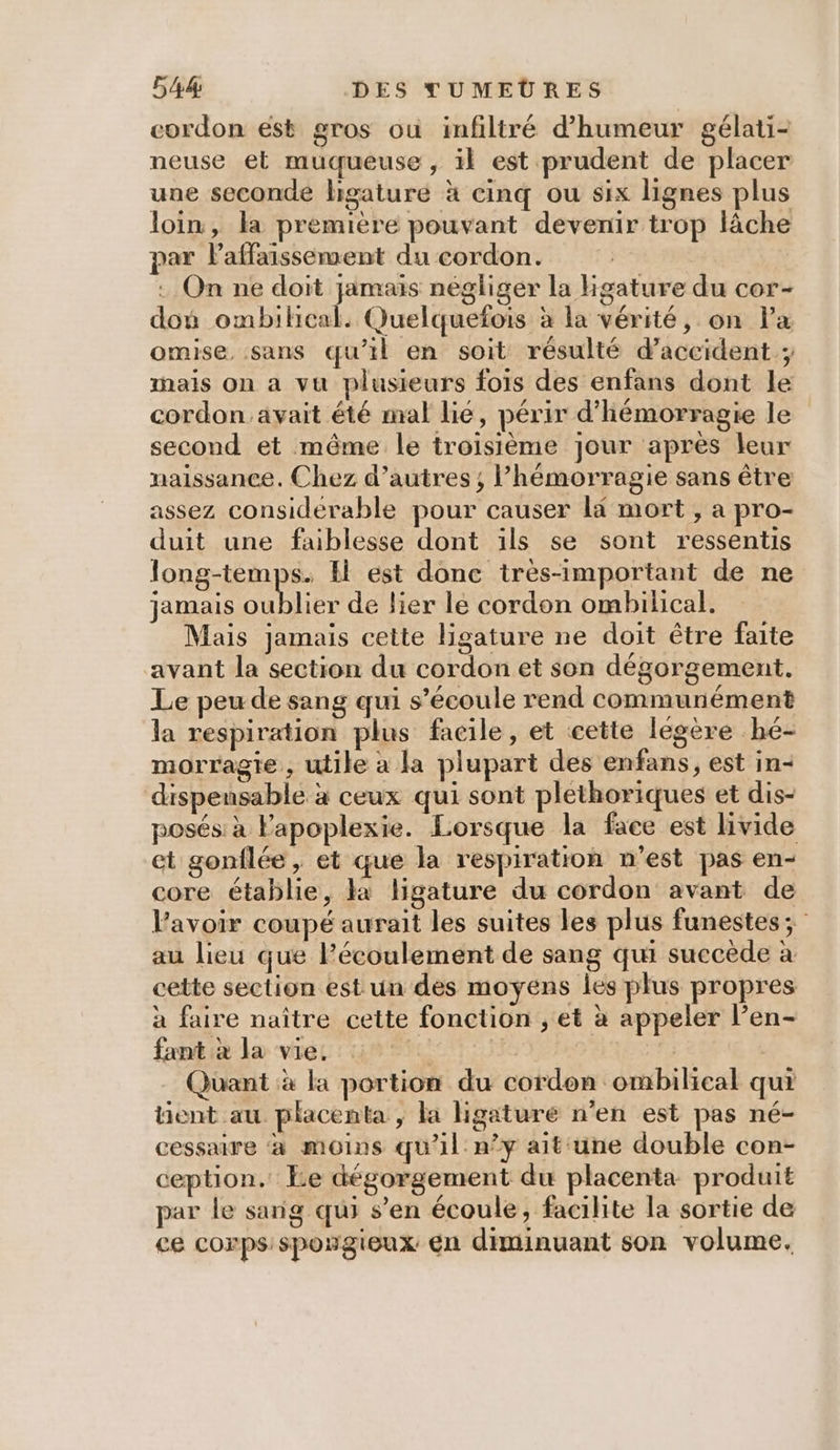 cordon est gros où infiltré d'humeur gélati- neuse et muqueuse, il est prudent de placer une seconde higature à cinq ou six lignes plus loin, la première pouvant devenir trop lâche par Paffaissement du cordon. . On ne doit jamais négliger la Hgature du cor- don ombilical. Quelquefois à la vérité, on Pa omise, sans qu'il en soit résulté d'accident; mais on a vu plusieurs fois des enfans dont le cordon avait été mal lié, périr d’hémorragie le second et même le troisième jour après leur naissance. Chez d’autres; lhémorragie sans être assez considerable pour causer li mort , a pro- duit une faiblesse dont ils se sont ressentis long-temps. Il est donc très-important de ne jamais oublier de lier le cordon ombilical. Mais jamais cette ligature ne doit être faite avant la section du cordon et son dégorgement. Le peu de sang qui s'écoule rend communément la respiration plus facile, et cette légère hé- morragie, utile à la plupart des enfans, est in- dispensable à ceux qui sont plethoriques et dis- posés à Fapoplexie. Lorsque la face est livide et gonflée, et que la respiration n’est pas en- core établie, là ligature du cordon avant de Favoir coupé aurait les suites les plus funestes; au lieu que l’écoulement de sang qui succède à cette section est un des moyens les plus propres à faire naître cette fonction , et à appeler l’en- fant à la vie. Q | | | Quant à la portion du cordon ombilical qui tent au placenta , la Hgaturé n'en est pas né- cessaire ‘à moins qu'il n’y ait une double con- ception. Le dégorgement du placenta produit par le sang qui s’en écoule, facilite la sortie de ce corps sposgieux en diminuant son volume.