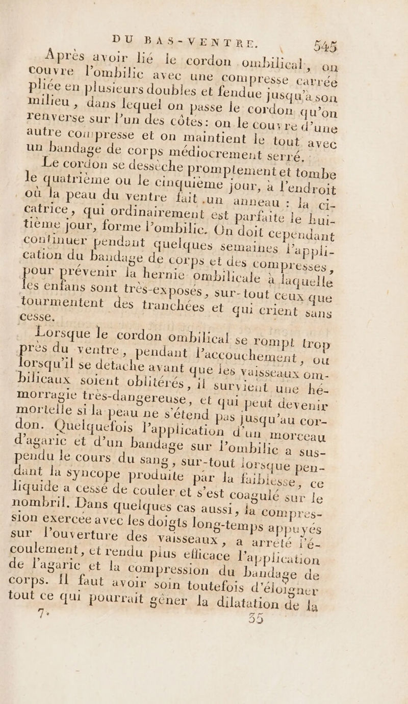 Après avoir lié le cordon .ombilical ; On Couvre l’ombilie avec une COMmpresse carrée pliée en plusieurs doubles et fendue jusqu’à son milieu , dans lequel on passe le cordon qu’on renverse sur l’un des côtés: on le Cou re d’une autre COu presse el On maintient Île tout avec un bandage de corps médivcrement serré, : Le cordon se dessèche promplement et tombe le quatrième ou le cinquième jour, à l'endroit où la peau du ventre fait un anneau : la ci- catrice, qui ordinairement est parfaite le bui- tième jour, forme l’ombilie. On doit cependant continuer pendont quelques semaines l’appli- cation du bandage de Corps et des compresses, pour prévenir la hernie ombilicale à laquelle les enfans sont trés-exposes, sur- tout ceux que tourmentent des tranchées et Qui crient sans cesse, | Lorsque le cordon ombilical se TOmpL trop prés du ventre, pendant l’accouchement, ou lorsqu'il se detache avant que Îes Vaisseaux Om - bilicaux soient oblitérés , il survient une hé- morragie tres-dangereuse , ct qui peut devenir mortelle st la peau ne s'étend Pas jusqu’au cor- don. Quelquefois Papplication d’un MmOrCeau d’agaric ét d’un bandage sur l’ombilie a sus- pendu le cours du 28: Sur-tout lorsque pen dant la syncope produite par la faiblesse, ce liquide a cessé de couler et s’est coagulé sur le nombril. Dans quelques cas aussi, la COmpres- Sion exercée avec les doigts long-temps appuyés sur l'ouverture des Vaisseaux a arrété l'é- coulement, et rendu pius ellicace l'application de l’agaric et la compression du bandage de corps. Îl faut avoir soin toutefois d’éloigner tout ce qui pourrait géner la dilatation de la 7 sh)