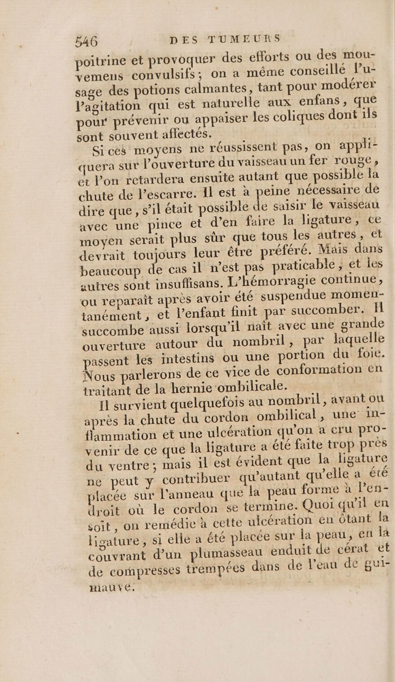 poitrine et provoquer des efforts ou des mou- vemens convulsifs; on a même conseillé Pu- sage des potions calmantes, tant pou modérer l'agitation qui est naturelle aux enfans, que pour prévenir ou appaiser les coliques dont 115$ sont souvent affectés. Sices moyens ne réussissent pas, on appli- quera sur l'ouverture du vaisseau un fer rouge, et l’on retardera ensuite autant que possible la chute de l’escarre. Il est à peine nécessaire de dire que, s’il était possible de saisir le vaisseau avec une pince et d’en faire la ligature, ce moyen serait plus sûr que tous les autres, et devrait toujours leur être préféré. Mais dans beaucoup de cas il n’est pas praticable , et les autres sont insuflisans. L’hémorragie continue , ou reparaît apres avoir été suspendue momen- tanément , et l'enfant finit par succomber. fl succombe aussi lorsqu'il naît avec une grande ouverture autour du nombril, par laquelle passent les intestins ou une portion du foie. Nous parlerons de ce vice de conformation en traitant de la hernie ombilicale. Il survient quelquefois au nombril, avant ou après la chute du cordon ombilical, une in- flammation et une ulcération qu’on à cru pro- venir de ce que la ligature a été faite trop près du ventre; mais il est évident que la ligature ne peut y contribuer qu’autant qu'elle a été placée sur l'anneau que la peau forme à len- droit où le cordon se termine. Quoi qu'il en soit, on remédie à cette ulcération én Ôtant la ligature, si elle a été placée sur la peau, en là couvrant d’un plumasseau enduit de cérat et de compresses trempées dans de l'eau de gui- Hiauvé. | |
