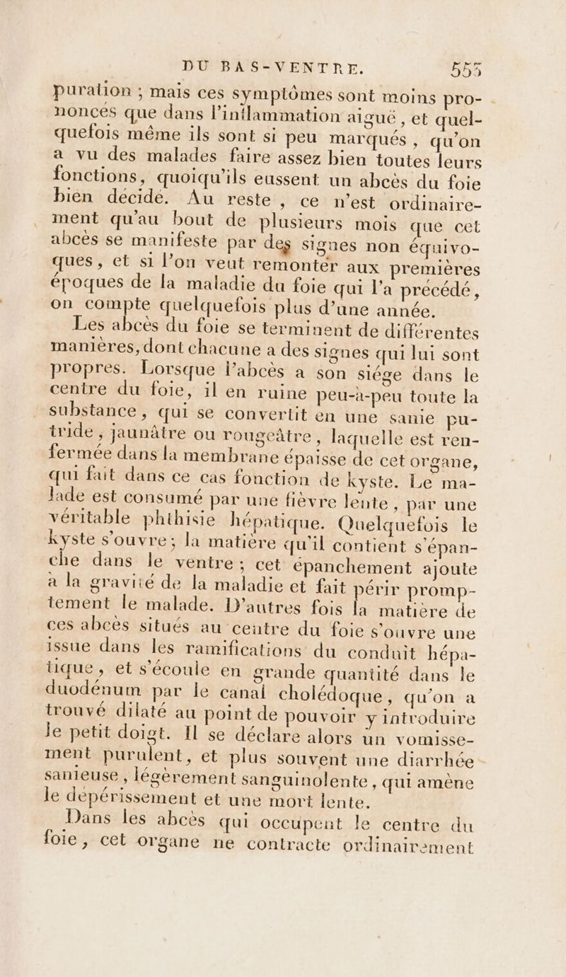Puralion ; mais ces symplômes sont moins pro- . nonces que dans l’intlammation aigué , et quel- quelois même ils sont si peu marqués , qu’on a vu des malades faire assez bien toutes leurs fonctions, quoiqu’ils eussent un abcès du foie bien decidé. Au reste » ce n’est ordinaire- ment qu'au bout de plusieurs mois que cet abces se manifeste par des signes non équivo- ques’ et s1 l’on veut remonter aux premières époques de la maladie du foie qui l’a precédé, on compte quelquefois plus d’une année. Les abcès du foie se terminent de différentes manières, dont chacune a des signes qui lui sont propres. Lorsque l’abcès à son siége dans le centre du foie, il en ruine peu-à-peu toute la substance, qui se convertit en une sanie pu- tride , jaunâtre ou rougeâtre, laquelle est ren- fermée dans la membrane épaisse de cet organe, qui fait dans ce cas fonction de kyste. Le ma- lade est consumé par une fièvre lente , par une véritable phthisie hépatique. Quelquefois le kyste s’ouvre; la matière qu'il contient s'épan- che dans le ventre ; cet épanchement ajoute a la gravité de la maladie et fait périr promp- tement le malade. D’autres fois la matiere de ces abces situés au centre du foie s ouvre une issue dans les ramifications du conduit hépa- tique, et s'écoule en grande quantité dans le duodénum par le canai cholédoque, qu'on à trouvé dilaté au point de pouvoir y introduire je petit doigt. Il se déclare alors ün vomisse- ment purulent, et plus souvent une diarrhée sanieuse , légèrement sanguinolente , qui amène le depérissement et une mort lente. Dans les abces qui occupent le centre du loie, cet organe ne contracte ordinairement