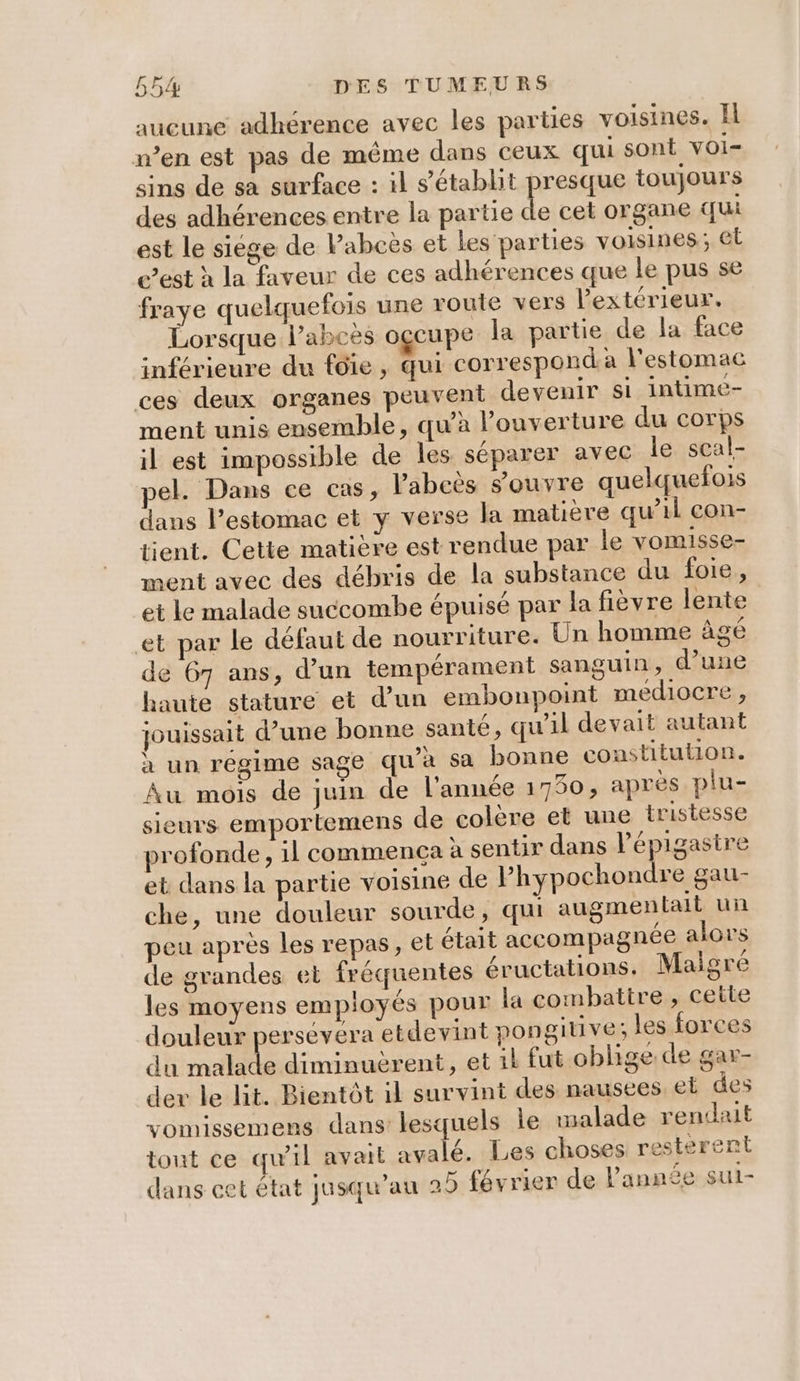 aucune adhérence avec les parties voisines. Il n’en est pas de même dans ceux qui sont VOI= sins de sa surface : il s'établit presque toujours des adhérences entre la partie de cet organe qui est le siége de Pabcës et les parties voisines; et c’est à la faveur de ces adhérences que le pus se fraye quelquefois une route vers Pextérieur. Lorsque l’abcès occupe la partie de la face inférieure du fdie, qui corresponda l'estomac ces deux organes peuvent devenir si intime- ment unis ensemble, qu'a Pouverture du corps il est impossible de les séparer avec le scal- pel. Dans ce cas, labeès s'ouvre quelquefois dans l’estomac et y verse la matière qu’il con- tient. Cette matière est rendue par le vomisse- ment avec des débris de la substance du foie, et le malade succombe épuisé par la fièvre lente et par le défaut de nourriture. Un homme âgé de 67 ans, d’un tempérament sanguin, d’une haute stature et d’un embonpoint mediocre , jouissait d’une bonne santé, qu'il devait autant à un régime sage qu'a sa bonne constitution. Au mois de juin de l'année 1750, après plu- sieurs emportemens de colère et une tristesse profonde, il commenca à sentir dans l’épigasire et dans la partie voisine de l’hypochondre gau- che, une douleur sourde, qui augmentait un peu après Les repas, et était accompagnée alors de grandes et fréquentes éructations. Maigré les moyens employés pour la combattre , cette douleur persévéra etdevint pongitive; les forces du ce | RÉRÉRRU En et ik fut oblige de gar- der le lit. Bientôt il survint des nausees el des vomissemens dans lesquels le malade rendait tout ce qu'il avait avalé. Les choses resterent dans cet état jusqu’au 29 février de l’année sut-