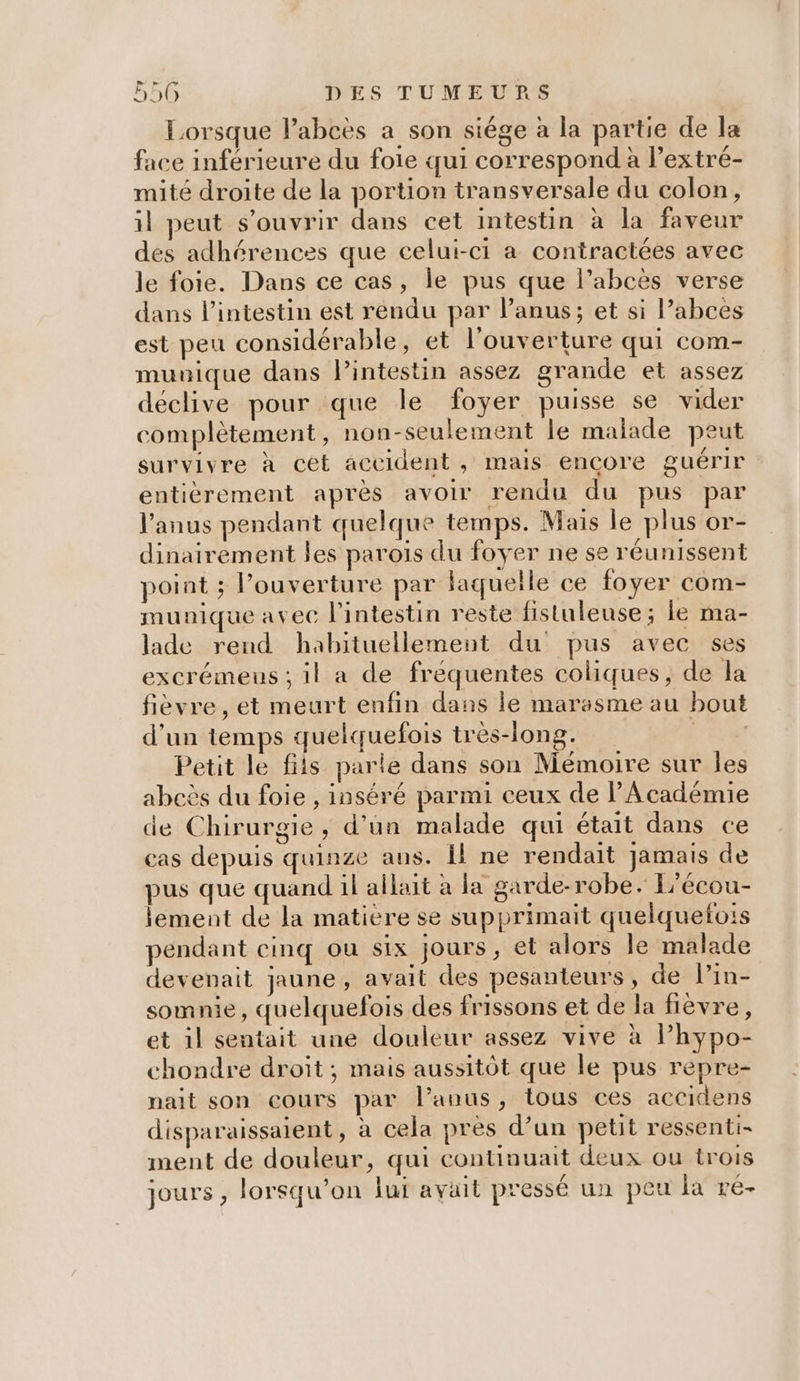 Lorsque l’abcès a son siége à la partie de la face inférieure du foie qui correspond à l’extré- mité droite de la portion transversale du colon, il peut s'ouvrir dans cet intestin à la faveur des adhérences que celui-ci a contractées avec le foie. Dans ce cas, le pus que l’abcès verse dans l'intestin est rendu par l'anus; et si l’abces est peu considérable, et l'ouverture qui com- munique dans lintestin assez grande et assez déclive pour que le foyer puisse se vider complètement, non-seulement le malade peut survivre à cét accident , mais encore guérir entièrement après avoir rendu du pus par l'anus pendant quelque temps. Mais le plus or- dinairement les parois du foyer ne se réunissent point ; l’ouverture par laquelle ce foyer com- munique avec l'intestin reste fistuleuse; le ma- lade rend habituellement du pus avec ses excrémeus ; il a de fréquentes coliques, de la fièvre, et meurt enfin dans le marasme au bout d’un temps quelquefois très-long. ya Petit le fils parle dans son Mémoire sur les abcès du foie , inséré parmi ceux de Académie de Chirurgie, d'un malade qui était dans ce cas depuis quinze aus. Îl ne rendait jamais de pus que quand il allait à la garde-robe. L'écou- lement de la matière se supprimait quelquefois pendant cinq ou six jours, et alors Île malade devenait jaune, avait des pesanteurs, de Pin- somnie, quelquefois des frissons et de la fièvre, et il sentait une douleur assez vive à lhypo- chondre droit; mais aussitôt que le pus repre- nait son cours par l'anus, tous ces accidens disparaissaient, à cela pres d’un petit ressenti- ment de douleur, qui continuait deux ou trois jours , lorsqu'on lui avait pressé un peu la ré-