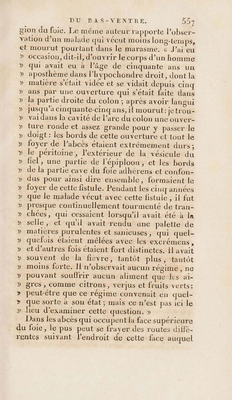 » » » occasion, dit-il, d'ouvrir le corps d’un homme qui avait eu à l’âge de cinquante ans un aposthème dans l’hypochondre droit, dont la matière s'était vidée et se vidait depuis cinq ans par une ouverture qui s'était faite dans la partie droite du colon ; après avoir langui jusqu’à cinquante-cinq ans, il mourut: je trou- vai dans la cavité de l’arc du colon une ouver- ture ronde et assez grande pour y passer le doigt : les bords de cette ouverture et tout le foyer de l’abcès étaient extrêmement durs ; le péritoine, l’extérieur de la vésicule du fiel, une partie de l'épiploon, et les bords de la partie cave du foie adhérens et confon- dus pour ainsi dire ensemble, formaient le foyer de cette fistule. Pendant les cinq années que le malade vécut avec cette fistule , il fut presque continuellement tourmenté de tran- chées, qui cessaient lorsqu'il avait été à la selle, et qu'il avait rendu ane palette de matières purulentes et sanieuses, qui quel- quefois élaient mélées avec les excrémens , et d’autres fois étaient fort distinctes. fl avait souvent de la fièvre, tantôt plus, tantôt moins forte. 11 n’observait aucun régime , ne pouvant souffrir aucun aliment que les aï- gres , comme citrons, verjus et fruits verts: peut-être que ce régime convenait en quel- que sorte à sou état; mais ce n’est pas ici le lieu d'examiner cette question. » Dans les abcès qui occupent la face supérieure