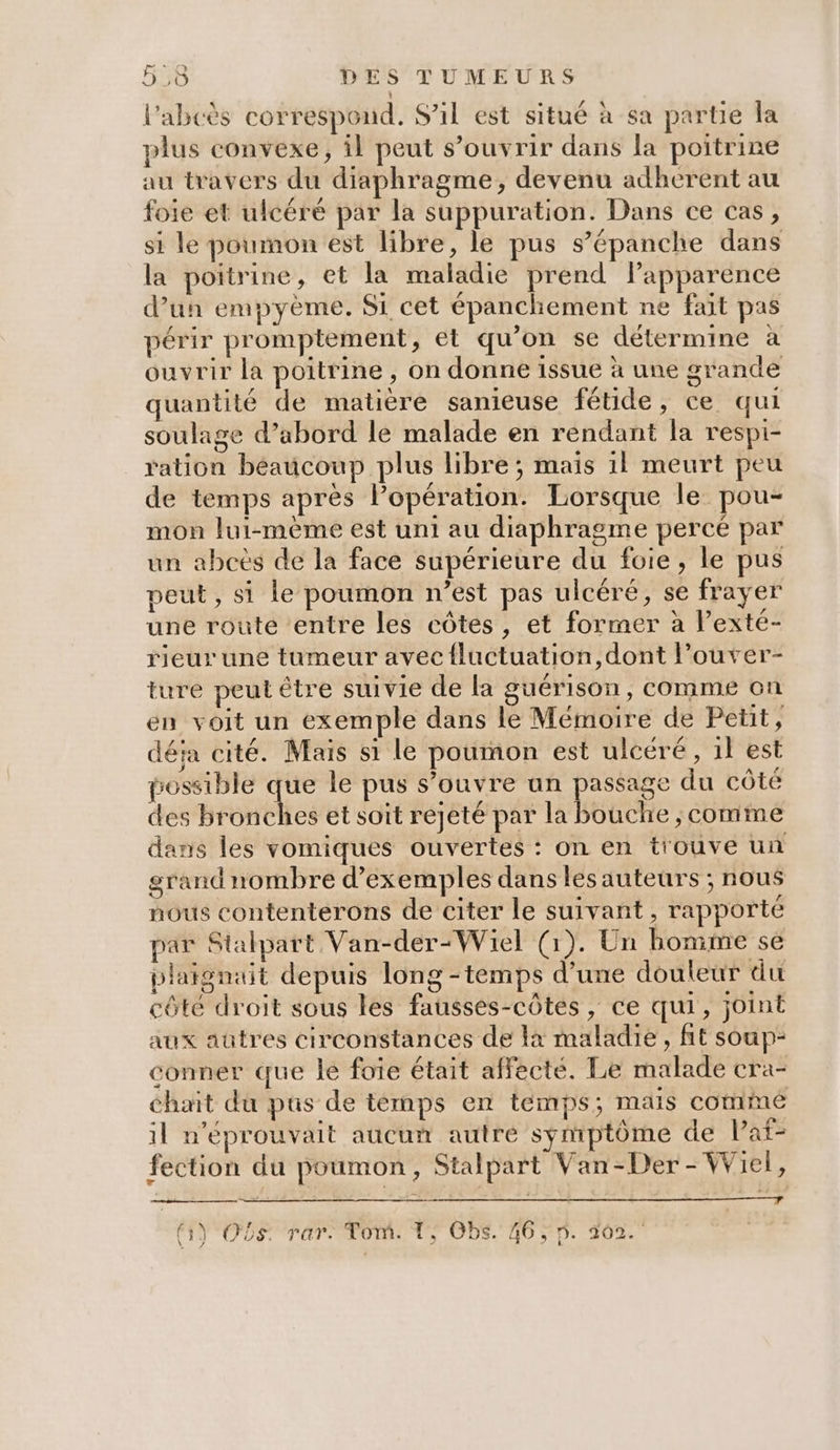 l'abcès correspond. S'il est situé à sa partie la plus convexe, il peut s’ouvrir dans la poitrine au travers du diaphragme, devenu adherent au foie et ulcéré par la suppuration. Dans ce cas, si le poumon est libre, le pus s’épanche dans la poitrine, et la maladie prend lapparence d’un empyème. Si cet épanchement ne fait pas périr promptement, et qu’on se détermine à ouvrir la poitrine, on donne issue à une grande quantité de matière sanieuse fétide, ce qui soulage d’abord le malade en rendant la respi- ration béaucoup plus libre ; mais 1l meurt peu de temps après l'opération. Lorsque le pou- mon lui-même est uni au diaphragme percé par un abcès de la face supérieure du foie, le pus peut, si le poumon n’est pas ulcéré, se frayer une route entre les côtes, et former à l’exté- rieur une tumeur avec {luctuation,dont l’ouver- ture peut être suivie de la guérison, comme on en voit un exemple dans le Mémoire de Petit, déja cité. Mais si le poumon est ulcéré , il est possible que le pus s’ouvre un passage du côté des bronches et soit rejeté par la bouclre ; comme dans les vomiques ouvertes : on en t'ouve un grand nombre d’exemples dans les auteurs ; nous nous contenterons de citer le suivant , rapporté par Stalpart Van-der:Wiel (1). Un bomme se plaigniit depuis long-temps d’une douleur du côte droit sous les fausses-côtes, ce qui, joint aux auûtres circonstances de à maladie, fit soup- conner que le foie était affecté. Le malade cra- chait du pus de temps en temps; mais commé il n’éprouvait aucun autre symptôme de laf- fection du poumon, Stalpart Van-Der - Wiel, \ (y OS rar: Tom. 1) OBS. 46; D. 102.