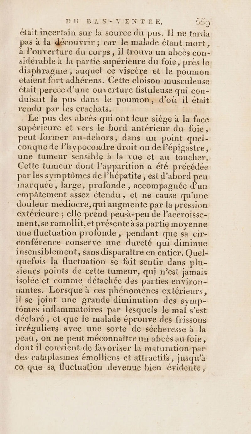 était incertain sur la source du pus. El ne tarda as à la découvrir ; car le malade étant mort, à l’ouverture du corps, il trouva un abcës con- siderable à la partie supérieure du foie, près le diaphragme ; auquel ce viscère et le poumon etaient fort adhérens. Cette cloison musculeuse était percée d’une ouverture fistuleuse qui con- duisait le pus dans le poumon, d’où il était rendu par les crachats. Le pus des abcès qui ont leur siège à la face supérieure et vers le bord antérieur du foie, eut former au-dehors, dans un point quel- conque de l’hypocondre droit ou de Pépigastre, une tumeur sensible à la vue et au toucher, Cette Lumeur dont l'apparition a été précédée par les symptômes de l'hépatite , est d’abord peu marquée , large, profonde , accompagnée d’un empâtement assez etendu, et ne cause qu’une douleur mediocre, qui augmente par la pression extérieure ; elle prend peu-à-peu de Paccroisse- ment, se ramollit,et présente àsa partie moyenne une fluctuation profonde , pendant que sa cir- conférence conserve une dureté qui diminue insensiblement, sans disparaître en entier. Quel- quefois la fluctuation se fait sentir dans plu- sieurs points de cette tumeur, qui n’est jamais isolée et comme détachée des parties environ- nantes. Lorsque à ces phénomenes extérieurs, 11 se joint une grande diminution des symp- tômes inflammatoires par lesquels le mal s’est déclaré , et que le malade éprouve des frissons irréguliers avec une sorte de sécheresse à la peau, On ne peut méconnaître un abcès au foie, dont 1l convient de favoriser la maturation par des cataplasmes émolliens et attractifs, jusqu’à ce: que sa fluctuation devenue bien évidente,